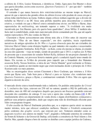 a editora de X-Men, Louise Simonson, e demitiu-se. Então, ligou para Jim Shooter e disse
que queria desenhar, assim como escrever, Quarteto Fantástico. E – por que não? – também
fazer arte-final.
O estranho é que nunca houvera dois roteiristas/artistas ao mesmo tempo na Marvel,
apesar de que a maioria das grandes obras da editora tivesse sido produto de casos em que o
artista tinha interferência na trama. Embora alguns críticos tenham sugerido que a divisão de
trabalho na Marvel e na DC fosse uma pérfida manobra para descentralizar o controle
criativo, a verdade era que a Marvel estava animadíssima em ter, em Miller e Byrne, duas
superestrelas do multitasking, um tentando superar o outro. “A rivalidade era muito
incentivada por Jim Shooter, pois ele queria bons quadrinhos”, disse Miller. E também não
fazia mal à contabilidade, ainda mais num mercado direto comandado por fãs, que até aquele
outono representava 30% das vendas da Marvel.
Claremont e Byrne acrescentaram uma última nota alta a X-Men antes de encerrar sua
colaboração: “Dias de um futuro esquecido”, em dois capítulos, trazia expedientes
narrativos de antigos episódios de Dr. Who e A quinta dimensão para dar um vislumbre do
Universo Marvel futuro como distopia lúgubre na qual mutantes são caçados e assassinados
pelos robôs gigantes Sentinelas. Kitty Pryde – ou Kate, como ela mesma se chama, já estando
na casa dos quarenta – viaja no tempo, saindo do pesadelo que é 2013, e explica aos X-Men
do presente que o assassinato do senador Robert Kelly, defensor de um projeto chamado Lei
de Controle Mutante, vai provocar histeria mutante geral e conduzirá àquele tenso mundo do
futuro. Ela recruta os X-Men do presente para impedir que a Irmandade dos Mutantes
assassine Kelly. Nessas histórias, a ideia de um “Alerta Mutante” geral realmente se firmou,
e as metáforas quanto ao movimento negro que eram insinuadas desde o princípio de X-Men
ficariam cada vez mais patentes.
Mas os encarregados disso seriam Claremont e Dave Cockrum, que retornou a X-Men
assim que Byrne saiu. Tudo bem para a Marvel e para os lojistas: eles venderiam mais
Quarteto Fantástico, graças a Byrne, e continuariam vendendo X-Men. Não era agora que
alguém ia desistir da série.
O mercado direto estava transformando toda a indústria. Os pedidos antecipados de Cristal
n. 1, exclusiva das lojas, estavam em 250 mil no outono; quando a HQ foi publicada, em
dezembro, mais de 400 mil exemplares daquilo que parecia um fracasso garantido estavam
descendo dos caminhões de entrega. E isso sem o apoio das vendas em banca.130 A DC
imediatamente abriu seu departamento de venda direta e alguns distribuidores começaram a
publicar seus próprios quadrinhos, dado que surgira uma rede de distribuição eficiente para
lidar com pequenas tiragens.
O alto escalão da Marvel finalmente percebeu que, se a empresa queria atrair ou mesmo
manter talentos, teria que oferecer condições melhores. Shooter e Friedrich começaram
pelos contratos das graphic novels, que estavam por sair. Tentaram entender como se
pagavam royalties aos autores no mundo “real”, pegando e folheando amostras de contratos
da Simon & Schuster e da Grosset & Dunlap, solicitando a consultoria de Neal Adams e Jim
Starlin. Mas, quando chegou a hora de acertar os detalhes com a equipe jurídica da Cadence,
 