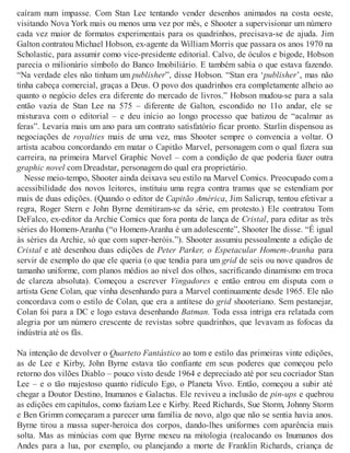 caíram num impasse. Com Stan Lee tentando vender desenhos animados na costa oeste,
visitando Nova York mais ou menos uma vez por mês, e Shooter a supervisionar um número
cada vez maior de formatos experimentais para os quadrinhos, precisava-se de ajuda. Jim
Galton contratou Michael Hobson, ex-agente da William Morris que passara os anos 1970 na
Scholastic, para assumir como vice-presidente editorial. Calvo, de óculos e bigode, Hobson
parecia o milionário símbolo do Banco Imobiliário. E também sabia o que estava fazendo.
“Na verdade eles não tinham um publisher”, disse Hobson. “Stan era ‘publisher’, mas não
tinha cabeça comercial, graças a Deus. O povo dos quadrinhos era completamente alheio ao
quanto o negócio deles era diferente do mercado de livros.” Hobson mudou-se para a sala
então vazia de Stan Lee na 575 – diferente de Galton, escondido no 11o andar, ele se
misturava com o editorial – e deu início ao longo processo que batizou de “acalmar as
feras”. Levaria mais um ano para um contrato satisfatório ficar pronto. Starlin dispensou as
negociações de royalties mais de uma vez, mas Shooter sempre o convencia a voltar. O
artista acabou concordando em matar o Capitão Marvel, personagem com o qual fizera sua
carreira, na primeira Marvel Graphic Novel – com a condição de que poderia fazer outra
graphic novel com Dreadstar, personagem do qual era proprietário.
Nesse meio-tempo, Shooter ainda deixava seu estilo na Marvel Comics. Preocupado com a
acessibilidade dos novos leitores, instituiu uma regra contra tramas que se estendiam por
mais de duas edições. (Quando o editor de Capitão América, Jim Salicrup, tentou efetivar a
regra, Roger Stern e John Byrne demitiram-se da série, em protesto.) Ele contratou Tom
DeFalco, ex-editor da Archie Comics que fora ponta de lança de Cristal, para editar as três
séries do Homem-Aranha (“o Homem-Aranha é um adolescente”, Shooter lhe disse. “É igual
às séries da Archie, só que com super-heróis.”). Shooter assumiu pessoalmente a edição de
Cristal e até desenhou duas edições de Peter Parker, o Espetacular Homem-Aranha para
servir de exemplo do que ele queria (o que tendia para um grid de seis ou nove quadros de
tamanho uniforme, com planos médios ao nível dos olhos, sacrificando dinamismo em troca
de clareza absoluta). Começou a escrever Vingadores e então entrou em disputa com o
artista Gene Colan, que vinha desenhando para a Marvel continuamente desde 1965. Ele não
concordava com o estilo de Colan, que era a antítese do grid shooteriano. Sem pestanejar,
Colan foi para a DC e logo estava desenhando Batman. Toda essa intriga era relatada com
alegria por um número crescente de revistas sobre quadrinhos, que levavam as fofocas da
indústria até os fãs.
Na intenção de devolver o Quarteto Fantástico ao tom e estilo das primeiras vinte edições,
as de Lee e Kirby, John Byrne estava tão confiante em seus poderes que começou pelo
retorno dos vilões Diablo – pouco visto desde 1964 e depreciado até por seu cocriador Stan
Lee – e o tão majestoso quanto ridículo Ego, o Planeta Vivo. Então, começou a subir até
chegar a Doutor Destino, Inumanos e Galactus. Ele reviveu a inclusão de pin-ups e quebrou
as edições em capítulos, como faziam Lee e Kirby. Reed Richards, Sue Storm, Johnny Storm
e Ben Grimm começaram a parecer uma família de novo, algo que não se sentia havia anos.
Byrne tirou a massa super-heroica dos corpos, dando-lhes uniformes com aparência mais
solta. Mas as minúcias com que Byrne mexeu na mitologia (realocando os Inumanos dos
Andes para a lua, por exemplo, ou planejando a morte de Franklin Richards, criança de
 