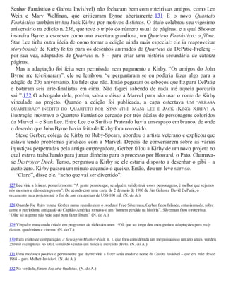 Senhor Fantástico e Garota Invisível) não fecharam bem com roteiristas antigos, como Len
Wein e Marv Wolfman, que criticaram Byrne abertamente. 131 E o novo Quarteto
Fantástico também irritou Jack Kirby, por motivos distintos. O título celebrou seu vigésimo
aniversário na edição n. 236, que teve o triplo do número usual de páginas, e a qual Shooter
instruíra Byrne a escrever como uma aventura grandiosa, um Quarteto Fantástico: o filme.
Stan Lee tinha outra ideia de como tornar a edição ainda mais especial: ele ia reaproveitar
storyboards de Kirby feitos para os desenhos animados do Quarteto da DePatie-Freleng –
por sua vez, adaptados de Quarteto n. 5 – para criar uma história secundária de catorze
páginas.
Mas a adaptação foi feita sem permissão nem pagamento a Kirby. “Os amigos do John
Byrne me telefonaram”, ele se lembrou, “e perguntaram se eu poderia fazer algo para a
edição de 20o aniversário. Eu falei que não. Então pegaram os esboços que fiz para DePatie
e botaram seis arte-finalistas em cima. Não fiquei sabendo de nada até aquela porcaria
sair”.132 O advogado dele, porém, sabia e disse à Marvel para não usar o nome de Kirby
vinculado ao projeto. Quando a edição foi publicada, a capa ostentava UM “ARRASA
QUARTEIRÃO” INÉDITO DO QUARTETO POR STAN (THE MAN) LEE E JACK (KING) KIRBY! A
ilustração mostrava o Quarteto Fantástico cercado por três dúzias de personagens coloridos
da Marvel – e Stan Lee. Entre Lee e o Surfista Prateado havia um espaço em branco, de onde
o desenho que John Byrne havia feito de Kirby fora removido.
Steve Gerber, colega de Kirby no Ruby-Spears, abordou o artista veterano e explicou que
estava tendo problemas jurídicos com a Marvel. Depois de conversarem sobre as várias
injustiças perpetradas pela antiga empregadora, Gerber falou a Kirby de um novo projeto no
qual estava trabalhando para juntar dinheiro para o processo por Howard, o Pato. Chamava-
se Destroyer Duck. Tenso, perguntou a Kirby se ele estaria disposto a desenhar o gibi – a
custo zero. Kirby passou um minuto coçando o queixo. Então, deu um leve sorriso.
“Claro”, disse ele, “acho que vai ser divertido”.
127 Lee viria a brincar, posteriormente: “A gente pensou que, se alguém vai destruir esses personagens, é melhor que sejamos
nós mesmos e não outra pessoa”. De acordo com uma carta de 2 de maio de 1980 de Jim Galton a David DePatie, o
orçamento para projetos até o fim do ano era apenas de US$ 100 mil. (N. do A.)
128 Quando Joe Ruby trouxe Gerber numa reunião com o produtor Fred Silverman, Gerber ficou falando, entusiasmado, sobre
como o patriotismo antiquado do Capitão América tornava-o um “homem perdido na história”. Silverman fitou o roteirista.
“Olhe só: a gente não veio aqui para fazer Ibsen.” (N. do A.)
129 Vingador mascarado criado em programas de rádio dos anos 1930, que ao longo dos anos ganhou adaptações para pulp
fiction, quadrinhos e cinema. (N. do T.)
130 Para efeito de comparação, A Selvagem Mulher-Hulk n. 1, que fora considerada um megassucesso um ano antes, vendeu
250 mil exemplares no total, somando vendas em banca e mercado direto. (N. do A.)
131 Uma mudança positiva e permanente que Byrne viria a fazer seria mudar o nome da Garota Invisível – que era mãe desde
1968 – para Mulher-Invisível. (N. do A.)
132 Na verdade, foram dez arte-finalistas. (N. do A.)
 