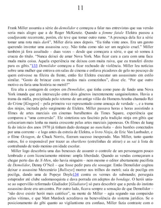 11
Frank Miller assumiu a série do demolidor e começou a falar nas entrevistas que sua versão
seria mais alegre que a de Roger McKenzie. Quando a femme fatale Elektra passou a
coadjuvante recorrente, porém, ele teve que tomar outro rumo. “A presença dela fez a série
tomar uma rota mais dark”, Miller diria anos depois. “Eu tinha vinte anos. Era um garoto
querendo inventar uma assassina sexy. Não tinha como não ser um negócio cruel.” Miller
também já fora assaltado – duas vezes – desde que começara a série, o que só somou à
crueza do título. “Nunca deixei de amar Nova York. Mas ficar cara a cara com uma faca
muda muita coisa. Aquela experiência me deixou com muita raiva, que eu transferi direto
para os gibis.”133 Demolidor começou a ficar recheado de violência. Miller leu notícias
sobre uma mulher que entrava em salas de cinema e enfiava picadores de gelo no pescoço de
quem estivesse na fileira da frente, então fez Elektra executar um assassinato em estilo
similar. “Gosto de brincar com os medos mais comezinhos”, disse ele. “Por que outro
motivo eu faria uma história no metrô?”
Era alta a contagem de corpos em Demolidor, que tinha como pano de fundo uma Nova
York imunda que era intersecção entre dois gêneros inerentemente sanguinolentos. Havia a
trama da máfia, precipitada pelo retorno de um antigo vilão do Homem-Aranha chamado Rei
do Crime [Kingpin] – pela primeira vez representado como ameaça de verdade –, e a trama
dos ninjas, incitada pelo surgimento de Elektra. Miller passava horas e horas assistindo a
filmes de artes marciais em cinemas barulhentos da Times Square, experiência que
comparou a “uma conversão”. Ele sintetizou seu fascínio pela tradição ninja em gibis que
colocariam mais lenha na mania crescente pelas artes marciais japonesas. Os filmes de kung
fu do início dos anos 1970 já tinham dado destaque ao nunchaku – dois bastões conectados
por uma corrente – e logo antes da estreia de Elektra, o livro Ninja, de Eric Van Lustbader, e
o filme Octagon, de Chuck Norris, fizeram sucesso inesperado. Mas Miller, tanto quanto
outros, foi o responsável por trazer as shurikens (estrelinhas de atirar) e as sai à lista de
contrabando de todo menino em idade escolar.
Miller logo descobriu uma das benesses de assumir o controle de um personagem pouco
lembrado e com licenciamento mínimo: ampla liberdade. Quando as vendas começaram a
chegar perto das de X-Men, não havia ninguém – nem mesmo o editor abertamente pacifista
de Demolidor, Denny O’Neil – que fosse pedir para ele sossegar. Então Demolidor cogitou
deixar o assassino Mercenário [Bullseye] morrer nos trilhos do metrô; saía de pocilga em
pocilga, dando uma de Popeye Doyle134 contra os vermes do submundo; perseguia
estuprador até clube sadomasoquista e dava porrada em adeptos do bondage. O herói uniu-
se ao supervilão reformado Gladiador [Gladiator] só para descobrir que a perda do instinto
assassino deste era um contra. Por outro lado, ficava sempre a sensação de que Demolidor –
“não deve existir herói mais católico”, na mente de Miller – agia segundo sua compaixão
pelas vítimas, e que Matt Murdock acreditava na benevolência do sistema jurídico. Se o
posicionamento do gibi quanto ao vigilantismo era confuso, Miller fazia contraste com o
 