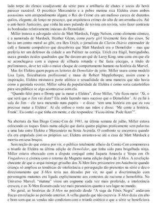 lado torpe do elenco coadjuvante da série para a artilharia de chutes e socos do herói
parecer razoável. O psicótico Mercenário e a pobre menina rica Elektra eram ambos
assassinos sem arrependimento algum; o Rei do Crime era um mafioso careca de duzentos
quilos, elegante, de lenço no pescoço, que arquitetava crimes do alto de um arranha-céu. Até
o anti-herói Justiceiro, que vinha há anos pulando de revista em revista, veio fazer contraste
às bordoadas relativamente inócuas do Demolidor.
Miller tratava o advogado sócio de Matt Murdock, Foggy Nelson, como elemento cômico,
e a namorada de Murdock, Heather Glenn, como party girl levemente fora dos eixos. Se
havia um centro moral ao gibi, era Ben Urich, o jornalista do Clarim Diário entornador de
café e fumante compulsivo que descobrira que Matt Murdock era o Demolidor – mas que
preferia ter um defensor da cidade a um Pulitzer na cornija. Urich era frágil, barrigudinho,
usava grandes óculos quadrados que lhe davam um quê de Larry King; uma cena em que ele
se aconchegava com a esposa de silhueta rotunda e lhe fazia cócegas, a título de
preliminares, deve ter sido o maior choque de comportamento humano na história da Marvel.
Mas foi Elektra quem pegou os leitores de Demolidor de jeito. Miller usara como modelo
Lisa Lyon, fisiculturista profissional e musa de Robert Mapplethorpe; assim como a
inspiração, Elektra misturava porte atlético e sexualidade de uma maneira que não havia
como a garotada resistir. Miller sabia da popularidade de Elektra e como seria catastrófico
para seu público se algo acontecesse com ela.
“Quando falei para o Denny que ia matar a Elektra”, disse Miller, “ele ficou meio: ‘Xi, o
que será que o Jim vai dizer? Ela anda fazendo mais sucesso que o Demolidor’. Aí eu fui à
sala do Jim – ele tava mexendo nuns papéis – e disse: ‘tem uma história em que eu vou
precisar matar a Elektra’. Aí ele enfiou o rosto nas mãos e disse: ‘Me conte a história,
Frank’. Eu contei o que tinha em mente, e ele respondeu: ‘Ficou ótima. Pode fazer’”.
Na abertura da San Diego Comic-Con de 1981, na última semana de julho, Miller estava
colocando os toques finais numa edição que daria quatro páginas praticamente sem palavras
a uma luta entre Elektra e Mercenário na Sexta Avenida. O confronto se encerrava quando
ela era empalada com os próprios sai; Elektra arrastava-se até a casa de Matt Murdock e
morria em seus braços.
Sem noção do que estava por vir, o público totalmente alheio da Comic-Con comemorava
o triunfo de Elektra na última edição de Demolidor, que tinha sido pura brigalhada ninja.
Miller estava obcecado com a disputa conjugal entre Jaqueta Amarela e Vespa em Os
Vingadores e cismou com o retorno de Magneto numa edição dupla de X-Men. A revelação
chocante de que o arqui-inimigo grisalho dos X-Men fora prisioneiro em Auschwitz quando
criança só ampliou as temáticas de intolerância e perseguição tão presentes na série e deu o
direcionamento que X-Men teria nas décadas por vir, no qual a discriminação com
personagens mutantes era ligada explicitamente aos contextos de racismo e homofobia. No
Universo Marvel, “mutuna” virou um cognome cada vez mais proferido, a intolerância
cresceu, e os X-Men ficaram cada vez mais paranoicos quanto a seu lugar no mundo.
No geral, as histórias de X-Men no período desde “A saga da Fênix Negra” andavam
fracas em relação ao período anterior. A velha guarda que não escrevia X-Men dizia em alto
e bom som que as vendas não condiziam com o triunfo estético e que a série se beneficiava
 