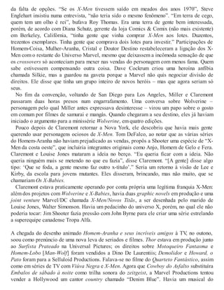 da falta de opções. “Se os X-Men tivessem saído em meados dos anos 1970”, Steve
Englehart insistiu numa entrevista, “não teria sido o mesmo fenômeno”. “Em terra de cego,
quem tem um olho é rei”, bufava Roy Thomas. Era uma terra de gente bem interessada,
porém, de acordo com Diana Schutz, gerente da loja Comics & Comix (não mais existente)
em Berkeley, Califórnia, “tinha gente que vinha comprar X-Men aos lotes. Duzentos,
trezentos exemplares. Tinha gente que comprava dois lotes para investir.” Participações de
Homem-Coisa, Mulher-Aranha, Cristal e Doutor Destino restabeleceram a ligação dos X-
Men com o restante do Universo Marvel, mesmo que deixassem a incômoda sensação de que
os crossovers só aconteciam para mexer nas vendas do personagem com menos fama. Quem
sabe estivessem compensando outra coisa. Dave Cockrum criou uma heroína anfíbia
chamada Silkie, mas a guardou na gaveta porque a Marvel não quis negociar divisão de
direitos. Ele disse que tinha um grupo inteiro de novos heróis – mas que agora seriam só
seus.
No fim da convenção, voltando de San Diego para Los Angeles, Miller e Claremont
passaram duas horas presos num engarrafamento. Uma conversa sobre Wolverine –
personagem pelo qual Miller antes expressava desinteresse – virou um papo sobre o gosto
em comum por filmes de samurai e mangás. Quando chegaram a seu destino, eles já haviam
iniciado o argumento para a minissérie Wolverine, em quatro edições.
Pouco depois de Claremont retornar a Nova York, ele descobriu que havia mais gente
querendo usar personagens ociosos de X-Men. Tom DeFalco, ao notar que as várias séries
do Homem-Aranha não haviam prejudicado as vendas, propôs a Shooter uma espécie de “X-
Men da costa oeste”, que incluiria integrantes originais como Anjo, Homem de Gelo e Fera.
Claremont e Louise Jones mataram a ideia no berço. “Eu queria ficar com a ideia. Não
queria ninguém mais se metendo no que eu fazia”, disse Claremont. “[A gente] disse algo
tipo: ‘Que se foda, a gente mesmo faz outro x-título’.” Seria um retorno à visão de Lee e
Kirby, da escola para jovens mutantes. Eles disseram, brincando, mas não muito, que se
chamariam Os X-Babies.
Claremont estava praticamente operando por conta própria uma legítima franquia X-Men:
além dos projetos com Wolverine e X-Babies, havia duas graphic novels em produção e uma
joint venture Marvel/DC chamada X-Men/Novos Titãs, a ser desenhada pelo marido de
Louise Jones, Walter Simonson. Havia um pedacinho do universo X, porém, no qual ele não
poderia tocar: Jim Shooter fazia pressão com John Byrne para ele criar uma série estrelando
a superequipe canadense Tropa Alfa.
A chegada do desenho animado Homem-Aranha e seus incríveis amigos à TV, no outono,
soou como prenúncio de uma nova leva de seriados e filmes. Thor estava em produção junto
ao Surfista Prateado na Universal Pictures; os direitos sobre Motoqueiro Fantasma e
Homem-Lobo [Man-Wolf] foram vendidos a Dino De Laurentiis; Demolidor e Howard, o
Pato foram para a Selluloid Productions. Falava-se no filme do Quarteto Fantástico, assim
como em séries de TV com Viúva Negra e X-Men. Agora que Cowboy do Asfalto substituíra
Embalos de sábado à noite como trilha sonora do zeitgeist, a Marvel Productions tentou
vender a Hollywood um cantor country chamado “Denim Blue”. Havia um musical do
 