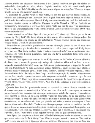 Homem-Aranha em produção, assim como o do Capitão América, no qual um senhor de
meia-idade, barrigudo e calvo, viraria Capitão América após ser transformado pelo
“Espírito da Liberdade”. Jim Galton não estava nem aí para as alterações. “Estamos sempre
tirando sarro de nós mesmos”, justificou.
O cocriador do Capitão América, Jack Kirby, era um dos que estavam tirando sarro. Ao
encerrar sua colaboração em Destroyer Duck, o gibi feito para angariar fundos na disputa
jurídica de Steve Gerber com a Marvel, Kirby deu uma entrevista na qual deu a dianteira a
seu tom cáustico contra a indústria. Chamou os gibis Marvel e DC de “anúncio de
bonequinho”, caracterizou o work-for-hire como “tudo que sai de você vira propriedade
deles” e deu um surpreendente relato sobre a Marvel Comics do início dos anos 1960: “Era
eu que escrevia tudo”.
“Nunca escrevi os créditos. Que tal começar por aí?”, disse ele. “Nunca que eu ia me
chamar de ‘Jolly Jack’. De forma alguma eu diria que as séries eram escritas pelo Lee. Eu
fazia tudo. A única série em que eu não trabalhei foi Homem-Aranha, mesmo que tenha sido
criação minha. O Hulk foi criação minha.”
Para muitos na comunidade quadrinística, era uma afirmação pesada do que há anos só se
tinha como boato – que Stan Lee havia tomado todo o crédito para si e que Jack Kirby ficara
a ver navios. Mas Kirby também havia criado o Homem-Aranha? Até os defensores mais
convictos de Kirby ficaram perplexos. Será que ele havia acumulado tanta raiva que ia
explodir sem razão?
Destroyer Duck apoiava-se tanto na ira de Kirby quanto na de Gerber. Contava a história
de Duke, um veterano de guerra cujo colega de bebedeira (Howard, o Pato, sem ser
nomeado, mas mal disfarçado) some, mas bate na sua porta anos depois, às portas da morte.
Ele fora transportado “a outro continuum espaço-temporal... onde os patos não falam... e
primatas rosados mandam geral... fiquei duro, faminto... assinei com esta empresa... Ideias
Entretenimento Ltda.! Divisão da DeusCorp... a maior corporação do mundo... disseram que
iam me fazer estrela... aproveitar o meu valor enquanto curiosidade... mas tudo o que fizeram
foi me humilhar”. Duke viaja até o mundo distante e vinga-se da DeusCorp, cujo slogan é
“PEGAR TUDO, TOMAR TUDO, SUGAR TUDO”. Não era difícil entender o que representava a
DeusCorp.
Quando Stan Lee foi questionado quanto à controvérsia sobre direitos autorais, ele
destacou suas próprias contribuições. “Criei um bom número de personagens de sucesso
para a Marvel, mas quando criei sabia que seriam propriedade da empresa. O acordo era
esse. Sempre foi assim. Se eu saísse dizendo ‘Peraí um pouquinho, fui eu que escrevi, vou
processar vocês’, a meu ver, seria desonesto. Eu tinha o direito de cair fora quando bem
entendesse e, se me achasse tão bom que poderia sair criando outros personagens e fazer
fortuna, tinha toda a liberdade. Também acredito que qualquer artista ou roteirista que não
queira trabalhar conosco não tem de assinar contrato. A gente concorda de bom grado, sem
ressentimento.” Ele criou seu próprio slogan: “Eu devo ser o essencial, o funcionário leal
supremo”, disse. “Acho muito difícil separar o que eu sinto do que a empresa sente.”
John Byrne deu um passo à frente, num editorial infame publicado na mesma revista em
que saiu a entrevista de Jack Kirby: “Nos últimos tempos, assumi o manto de ‘funcionário
leal’ e creio que mereça o título por diversos motivos. Chega a me dar orgulho. Sou uma
 