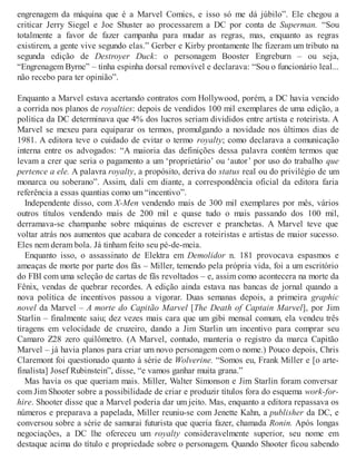 engrenagem da máquina que é a Marvel Comics, e isso só me dá júbilo”. Ele chegou a
criticar Jerry Siegel e Joe Shuster ao processarem a DC por conta de Superman. “Sou
totalmente a favor de fazer campanha para mudar as regras, mas, enquanto as regras
existirem, a gente vive segundo elas.” Gerber e Kirby prontamente lhe fizeram um tributo na
segunda edição de Destroyer Duck: o personagem Booster Engreburn – ou seja,
“Engrenagem Byrne” – tinha espinha dorsal removível e declarava: “Sou o funcionário leal...
não recebo para ter opinião”.
Enquanto a Marvel estava acertando contratos com Hollywood, porém, a DC havia vencido
a corrida nos planos de royalties: depois de vendidos 100 mil exemplares de uma edição, a
política da DC determinava que 4% dos lucros seriam divididos entre artista e roteirista. A
Marvel se mexeu para equiparar os termos, promulgando a novidade nos últimos dias de
1981. A editora teve o cuidado de evitar o termo royalty; como declarava a comunicação
interna entre os advogados: “A maioria das definições dessa palavra contém termos que
levam a crer que seria o pagamento a um ‘proprietário’ ou ‘autor’ por uso do trabalho que
pertence a ele. A palavra royalty, a propósito, deriva do status real ou do privilégio de um
monarca ou soberano”. Assim, dali em diante, a correspondência oficial da editora faria
referência a essas quantias como um “incentivo”.
Independente disso, com X-Men vendendo mais de 300 mil exemplares por mês, vários
outros títulos vendendo mais de 200 mil e quase tudo o mais passando dos 100 mil,
derramava-se champanhe sobre máquinas de escrever e pranchetas. A Marvel teve que
voltar atrás nos aumentos que acabara de conceder a roteiristas e artistas de maior sucesso.
Eles nem deram bola. Já tinham feito seu pé-de-meia.
Enquanto isso, o assassinato de Elektra em Demolidor n. 181 provocava espasmos e
ameaças de morte por parte dos fãs – Miller, temendo pela própria vida, foi a um escritório
do FBI com uma seleção de cartas de fãs revoltados – e, assim como acontecera na morte da
Fênix, vendas de quebrar recordes. A edição ainda estava nas bancas de jornal quando a
nova política de incentivos passou a vigorar. Duas semanas depois, a primeira graphic
novel da Marvel – A morte do Capitão Marvel [The Death of Captain Marvel], por Jim
Starlin – finalmente saiu; dez vezes mais cara que um gibi mensal comum, ela vendeu três
tiragens em velocidade de cruzeiro, dando a Jim Starlin um incentivo para comprar seu
Camaro Z28 zero quilômetro. (A Marvel, contudo, manteria o registro da marca Capitão
Marvel – já havia planos para criar um novo personagem com o nome.) Pouco depois, Chris
Claremont foi questionado quanto à série de Wolverine. “Somos eu, Frank Miller e [o arte-
finalista] Josef Rubinstein”, disse, “e vamos ganhar muita grana.”
Mas havia os que queriam mais. Miller, Walter Simonson e Jim Starlin foram conversar
com Jim Shooter sobre a possibilidade de criar e produzir títulos fora do esquema work-for-
hire. Shooter disse que a Marvel poderia dar um jeito. Mas, enquanto a editora repassava os
números e preparava a papelada, Miller reuniu-se com Jenette Kahn, a publisher da DC, e
conversou sobre a série de samurai futurista que queria fazer, chamada Ronin. Após longas
negociações, a DC lhe ofereceu um royalty consideravelmente superior, seu nome em
destaque acima do título e propriedade sobre o personagem. Quando Shooter ficou sabendo
 
