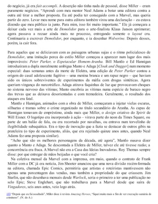 do negócio, já era fait accompli. A deserção não tinha nada de pessoal, disse Miller – eram
puramente negócios. “Aprendi com meu mentor Neal Adams a botar uma editora contra a
outra até tirar a melhor proposta. Eu até podia ter conseguido com a Marvel, mas queria
partir do zero. Levar meu nome para outra editora também virou uma declaração – eu estava
dizendo que meu público ia junto. Para mim, isso foi muito importante.” Ele já começara a
deixar cada vez mais a arte de Demolidor para o arte-finalista Klaus Janson aprimorar;
agora passava a recuar ainda mais no processo, entregando somente o layout cru.
Continuaria a escrever Demolidor, por enquanto, e ia desenhar Wolverine. Depois desses,
porém, ia cair fora.
Para aqueles que se deliciavam com as paisagens urbanas sujas e o ritmo policialesco de
Demolidor, uma imitação porca do estilo Miller começou a aparecer num lugar dos mais
improváveis: Peter Parker, o Espetacular Homem-Aranha. Bill Mantlo e Ed Hannigan
introduziram a dupla moralmente ambígua Manto e Adaga [Cloak and Dagger] num momento
especial: duas semanas antes da morte de Elektra, uma edição de Peter Parker contou a
origem do casal adolescente fugitivo – uma menina branca e um rapaz negro – que haviam
sido os únicos sobreviventes de experimentos da máfia com drogas sintéticas. Agora
queriam vingança do narcotráfico. Adaga atirava faquinhas de luz que provocavam choques
no sistema nervoso das vítimas; Manto encobria as vítimas numa espécie de buraco negro
das trevas que as deixava desorientadas e com tremedeira. Geralmente, o resultado dos
ataques era fatal.
Mantlo e Hannigan, animados com a obra de Miller, começaram a injetar vielas escuras,
silhuetas e tramas sobre o crime organizado no título secundário do Aranha. As capas de
Hannigan tomavam de empréstimo, ainda mais que Miller, o design criativo do Spirit de
Will Eisner. O logotipo era incorporado à ação – virava parte do neon da Times Square, ou
parte de um balão de fala, ou era recortado por navalhas, ou entrava num torvelinho de
ilegibilidade subaquática. Era o tipo de inovação que a fazia se destacar de outros gibis na
prateleira (o tipo de experimento, aliás, que era rejeitado quinze anos antes, quando Neal
Adams fez uma proposta similar).
“Acho que são os melhores personagens da década, até agora”, Mantlo ousava dizer
quanto a Manto e Adaga. Se descontada a Elektra de Miller, talvez ele até tivesse razão; a
concorrência era fraca. A Marvel não era a Casa das Ideias Inovadoras. Roy Thomas sempre
disse: por que entregar de mãos beijadas o que você cria?
Na coletiva mensal da Marvel com a imprensa, em maio, quando o contrato de Frank
Miller com a DC já era notícia, Jim Shooter anunciou que uma nova divisão recém-formada
na editora, chamada Epic Comics, permitiria que artistas e roteiristas mantivessem não
apenas uma porcentagem das vendas, mas também a propriedade do que criassem. Jim
Starlin, que não desenhava mensais desde Warlock, seria o primeiro a ter uma publicação no
selo Epic; Steve Englehart, que não trabalhava para a Marvel desde que saíra de
Vingadores, seis anos antes, veio logo atrás.
133 “Depois que eu fui assaltado”, Miller disse à revista Amazing Heroes, “fiquei muito mais a fim de ver execução sumária de
criminoso”. (N. do A.)
 
