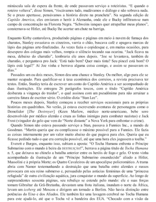 minúscula sala de espera da frente, de onde passavam serviço a roteiristas. “E quando o
roteiro voltava”, disse Simon, “riscávamos tudo, mudávamos o diálogo e não sobrava nada.
Se o prazo apertasse, pensávamos a história direto na prancheta”. Na segunda edição de
Capitão America, eles enviaram o herói à Alemanha, onde ele e Bucky infiltram-se num
campo de concentração na Floresta Negra. “Schweins ianques quer atrapalhar meus planos”,
consternava-se Hitler, até Bucky lhe acertar um chute na barriga.
Enquanto Kirby cantarolava, produzindo páginas e páginas em meio à nuvem de fumaça dos
charutos, Stanley esvaziava os cinzeiros, varria o chão, buscava café e apagava marcas de
lápis das páginas arte-finalizadas. Às vezes fazia o copidesque e, em muitas ocasiões, para
desespero dos colegas mais velhos, rompia o silêncio tocando sua ocarina. “Jack ficava na
mesa, debaixo do charutão”, lembraria ele anos depois. “Joe se levantava, também de
charutão, e perguntava pro Jack: ‘Está tudo bem? Quer mais tinta? Seu pincel está bom? O
lápis está legal?’ Aí Joe vinha e berrava alguma coisa comigo, e assim se passavam os
dias.”
Passados um ou dois meses, Simon deu uma chance a Stanley. Ou melhor, algo para ele se
manter ocupado. Para qualificar-se à taxa econômica dos correios, a revista precisava ter
textos. Então, Stanley teria de escrever um conto do Capitão América a ser acompanhado de
duas ilustrações. Ele entregou 26 parágrafos toscos, com o título “Capitão América
desbarata a vingança do traidor”, o qual assinou com um pseudônimo para não arruinar a
carreira futura de escritor sério. O crédito dizia “Stan Lee”.
Poucos meses depois, Stanley começou a receber serviços ocasionais para as próprias
histórias em quadrinhos. No verão, já estava escrevendo aventuras de personagens como o
Demolidor [The Destroyer] (Keen Marlow, médico norte-americano, bebe soro
desenvolvido por médico alemão e cruza as linhas inimigas para combater nazistas) e Jack
Frost (vingador do gelo que vem do “Norte distante” a Nova York para enfrentar o crime).
Quando Simon não estava passando serviço a Stan, passava à Funnies Inc., a mando de
Goodman. “Martin queria que eu complicasse o máximo possível para a Funnies. Ele fazia
as coisas internamente por um valor muito abaixo do que pagava para eles. Queria que eu
ficasse pedindo tudo o que era correção possível, até que uma hora eles jogassem a toalha.”
Everett e Burgos, enquanto isso, subiam a aposta: “O Tocha Humana enfrenta o Príncipe
Submarino com o mundo à beira da DESTRUIÇÃO!”, berrava a página título de Tocha Humana
n. 5, que deixava no chinelo a batalha anterior entre os heróis de fogo e gelo. O texto vinha
acompanhado da ilustração de um “Príncipe Submarino ensandecido” aliado a Hitler,
Mussolini e à própria Morte; os Quatro Cavaleiros de um apocalipse policromático. A trama
abria com Namor testemunhando a destruição que uma batalha entre alemães e russos
provocara em seu reino submerso e, persuadido pelas astúcias femininas de uma “princesa
refugiada” de outra civilização aquática, jura conquistar o mundo da superfície. Ao longo de
surpreendentes sessenta páginas, seu rebuliço se estende pelo mundo: ele e suas forças
tomam Gibraltar da Grã-Bretanha, devastam uma frota italiana, inundam o norte da África,
levam um iceberg até Moscou e dirigem um tornado a Berlim. Não havia distinção entre
potências do Eixo e dos Aliados. Ele também fez uma lavagem cerebral no Tocha Humana
para este ajudá-lo, até que o Tocha vê a bandeira dos EUA. “Chocado com a visão da
 
