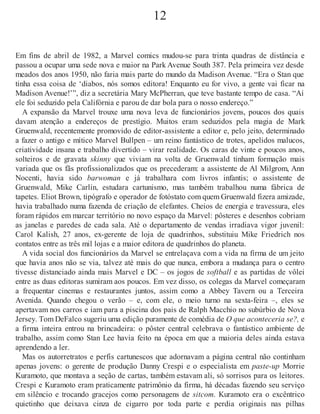 12
Em fins de abril de 1982, a Marvel comics mudou-se para trinta quadras de distância e
passou a ocupar uma sede nova e maior na Park Avenue South 387. Pela primeira vez desde
meados dos anos 1950, não faria mais parte do mundo da Madison Avenue. “Era o Stan que
tinha essa coisa de ‘diabos, nós somos editora! Enquanto eu for vivo, a gente vai ficar na
Madison Avenue!’”, diz a secretária Mary McPherran, que teve bastante tempo de casa. “Aí
ele foi seduzido pela Califórnia e parou de dar bola para o nosso endereço.”
A expansão da Marvel trouxe uma nova leva de funcionários jovens, poucos dos quais
davam atenção a endereços de prestígio. Muitos eram seduzidos pela magia de Mark
Gruenwald, recentemente promovido de editor-assistente a editor e, pelo jeito, determinado
a fazer o antigo e mítico Marvel Bullpen – um reino fantástico de trotes, apelidos malucos,
criatividade insana e trabalho divertido – virar realidade. Os caras de vinte e poucos anos,
solteiros e de gravata skinny que viviam na volta de Gruenwald tinham formação mais
variada que os fãs profissionalizados que os precederam: a assistente de Al Milgrom, Ann
Nocenti, havia sido barwoman e já trabalhara com livros infantis; o assistente de
Gruenwald, Mike Carlin, estudara cartunismo, mas também trabalhou numa fábrica de
tapetes. Eliot Brown, tipógrafo e operador de fotóstato com quem Gruenwald fizera amizade,
havia trabalhado numa fazenda de criação de elefantes. Cheios de energia e travessura, eles
foram rápidos em marcar território no novo espaço da Marvel: pôsteres e desenhos cobriam
as janelas e paredes de cada sala. Até o departamento de vendas irradiava vigor juvenil:
Carol Kalish, 27 anos, ex-gerente de loja de quadrinhos, substituiu Mike Friedrich nos
contatos entre as três mil lojas e a maior editora de quadrinhos do planeta.
A vida social dos funcionários da Marvel se entrelaçava com a vida na firma de um jeito
que havia anos não se via, talvez até mais do que nunca, embora a mudança para o centro
tivesse distanciado ainda mais Marvel e DC – os jogos de softball e as partidas de vôlei
entre as duas editoras sumiram aos poucos. Em vez disso, os colegas da Marvel começaram
a frequentar cinemas e restaurantes juntos, assim como a Abbey Tavern ou a Terceira
Avenida. Quando chegou o verão – e, com ele, o meio turno na sexta-feira –, eles se
apertavam nos carros e iam para a piscina dos pais de Ralph Macchio no subúrbio de Nova
Jersey. Tom DeFalco sugeriu uma edição puramente de comédia de O que aconteceria se?, e
a firma inteira entrou na brincadeira: o pôster central celebrava o fantástico ambiente de
trabalho, assim como Stan Lee havia feito na época em que a maioria deles ainda estava
aprendendo a ler.
Mas os autorretratos e perfis cartunescos que adornavam a página central não continham
apenas jovens: o gerente de produção Danny Crespi e o especialista em paste-up Morrie
Kuramoto, que montava a seção de cartas, também estavam ali, só sorrisos para os leitores.
Crespi e Kuramoto eram praticamente patrimônio da firma, há décadas fazendo seu serviço
em silêncio e trocando gracejos como personagens de sitcom. Kuramoto era o excêntrico
quietinho que deixava cinza de cigarro por toda parte e perdia originais nas pilhas
 