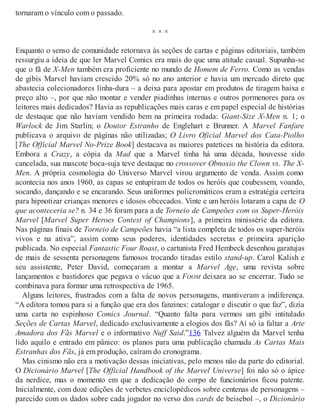 tornaram o vínculo com o passado.
× × ×
Enquanto o senso de comunidade retornava às seções de cartas e páginas editoriais, também
ressurgiu a ideia de que ler Marvel Comics era mais do que uma atitude casual. Supunha-se
que o fã de X-Men também era proficiente no mundo de Homem de Ferro. Como as vendas
de gibis Marvel haviam crescido 20% só no ano anterior e havia um mercado direto que
abastecia colecionadores linha-dura – a deixa para apostar em produtos de tiragem baixa e
preço alto –, por que não montar e vender piadinhas internas e outros pormenores para os
leitores mais dedicados? Havia as republicações mais caras e em papel especial de histórias
de destaque que não haviam vendido bem na primeira rodada: Giant-Size X-Men n. 1; o
Warlock de Jim Starlin; o Doutor Estranho de Englehart e Brunner. A Marvel Fanfare
publicava o arquivo de páginas não utilizadas; O Livro Oficial Marvel dos Cata-Piolho
[The Official Marvel No-Prize Book] destacava as maiores patetices na história da editora.
Embora a Crazy, a cópia da Mad que a Marvel tinha há uma década, houvesse sido
cancelada, sua mascote boca-suja teve destaque no crossover Obnoxio the Clown vs. The X-
Men. A própria cosmologia do Universo Marvel virou argumento de venda. Assim como
acontecia nos anos 1960, as capas se entupiram de todos os heróis que coubessem, voando,
socando, dançando e se encarando. Seus uniformes policromáticos eram a estratégia certeira
para hipnotizar crianças menores e idosos obcecados. Vinte e um heróis lotaram a capa de O
que aconteceria se? n. 34 e 36 foram para a de Torneio de Campeões com os Super-Heróis
Marvel [Marvel Super Heroes Contest of Champions], a primeira minissérie da editora.
Nas páginas finais de Torneio de Campeões havia “a lista completa de todos os super-heróis
vivos e na ativa”, assim como seus poderes, identidades secretas e primeira aparição
publicada. No especial Fantastic Four Roast, o cartunista Fred Hembeck desenhou garatujas
de mais de sessenta personagens famosos trocando tiradas estilo stand-up. Carol Kalish e
seu assistente, Peter David, começaram a montar a Marvel Age, uma revista sobre
lançamentos e bastidores que pegava o vácuo que a FOOM deixara ao se encerrar. Tudo se
combinava para formar uma retrospectiva de 1965.
Alguns leitores, frustrados com a falta de novos personagens, mantiveram a indiferença.
“A editora tomou para si a função que era dos fanzines: catalogar e discutir o que faz”, dizia
uma carta no espinhoso Comics Journal. “Quanto falta para vermos um gibi intitulado
Seções de Cartas Marvel, dedicado exclusivamente a elogios dos fãs? Aí só ia faltar a Arte
Amadora dos Fãs Marvel e o informativo Nuff Said.”136 Talvez alguém da Marvel tenha
lido aquilo e entrado em pânico: os planos para uma publicação chamada As Cartas Mais
Estranhas dos Fãs, já em produção, caíram do cronograma.
Mas cinismo não era a motivação dessas iniciativas, pelo menos não da parte do editorial.
O Dicionário Marvel [The Official Handbook of the Marvel Universe] foi não só o ápice
da nerdice, mas o momento em que a dedicação do corpo de funcionários ficou patente.
Inicialmente, com doze edições de verbetes enciclopédicos sobre centenas de personagens –
parecido com os dados sobre cada jogador no verso dos cards de beisebol –, o Dicionário
 