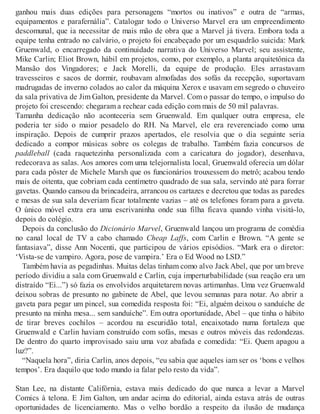 ganhou mais duas edições para personagens “mortos ou inativos” e outra de “armas,
equipamentos e parafernália”. Catalogar todo o Universo Marvel era um empreendimento
descomunal, que ia necessitar de mais mão de obra que a Marvel já tivera. Embora toda a
equipe tenha entrado no calvário, o projeto foi encabeçado por um esquadrão suicida: Mark
Gruenwald, o encarregado da continuidade narrativa do Universo Marvel; seu assistente,
Mike Carlin; Eliot Brown, hábil em projetos, como, por exemplo, a planta arquitetônica da
Mansão dos Vingadores; e Jack Morelli, da equipe de produção. Eles arrastavam
travesseiros e sacos de dormir, roubavam almofadas dos sofás da recepção, suportavam
madrugadas de inverno colados ao calor da máquina Xerox e usavam em segredo o chuveiro
da sala privativa de Jim Galton, presidente da Marvel. Com o passar do tempo, o impulso do
projeto foi crescendo: chegaram a rechear cada edição com mais de 50 mil palavras.
Tamanha dedicação não aconteceria sem Gruenwald. Em qualquer outra empresa, ele
poderia ter sido o maior pesadelo do RH. Na Marvel, ele era reverenciado como uma
inspiração. Depois de cumprir prazos apertados, ele resolvia que o dia seguinte seria
dedicado a compor músicas sobre os colegas de trabalho. Também fazia concursos de
paddleball (cada raquetezinha personalizada com a caricatura do jogador), desenhava,
redecorava as salas. Aos amores com uma telejornalista local, Gruenwald oferecia um dólar
para cada pôster de Michele Marsh que os funcionários trouxessem do metrô; acabou tendo
mais de oitenta, que cobriam cada centímetro quadrado de sua sala, servindo até para forrar
gavetas. Quando cansou da brincadeira, arrancou os cartazes e decretou que todas as paredes
e mesas de sua sala deveriam ficar totalmente vazias – até os telefones foram para a gaveta.
O único móvel extra era uma escrivaninha onde sua filha ficava quando vinha visitá-lo,
depois do colégio.
Depois da conclusão do Dicionário Marvel, Gruenwald lançou um programa de comédia
no canal local de TV a cabo chamado Cheap Laffs, com Carlin e Brown. “A gente se
fantasiava”, disse Ann Nocenti, que participou de vários episódios. “Mark era o diretor:
‘Vista-se de vampiro. Agora, pose de vampira.’ Era o Ed Wood no LSD.”
Também havia as pegadinhas. Muitas delas tinham como alvo Jack Abel, que por um breve
período dividiu a sala com Gruenwald e Carlin, cuja imperturbabilidade (sua reação era um
distraído “Ei...”) só fazia os envolvidos arquitetarem novas artimanhas. Uma vez Gruenwald
deixou sobras de presunto no gabinete de Abel, que levou semanas para notar. Ao abrir a
gaveta para pegar um pincel, sua comedida resposta foi: “Ei, alguém deixou o sanduíche de
presunto na minha mesa... sem sanduíche”. Em outra oportunidade, Abel – que tinha o hábito
de tirar breves cochilos – acordou na escuridão total, encaixotado numa fortaleza que
Gruenwald e Carlin haviam construído com sofás, mesas e outros móveis das redondezas.
De dentro do quarto improvisado saiu uma voz abafada e comedida: “Ei. Quem apagou a
luz?”.
“Naquela hora”, diria Carlin, anos depois, “eu sabia que aqueles iam ser os ‘bons e velhos
tempos’. Era daquilo que todo mundo ia falar pelo resto da vida”.
Stan Lee, na distante Califórnia, estava mais dedicado do que nunca a levar a Marvel
Comics à telona. E Jim Galton, um andar acima do editorial, ainda estava atrás de outras
oportunidades de licenciamento. Mas o velho bordão a respeito da ilusão de mudança
 