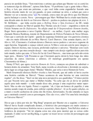 parecia ter perdido força. “Tem roteiristas e artistas que acham que Shooter vai os cortá-los
se tentarem algo de diferente”, opinou John Byrne. “O problema é que a gente tinha o Marv,
o Roy, o Len, que eram uns palermas, e que você tinha como engambelar fazendo uma
história decente muito de vez em quando, só para continuar na série, e acham que com o
Shooter vai ser a mesma coisa.”137 Na verdade, estava mais do que óbvio que Jim Shooter
queria balançar o coreto. Nova – personagem que Marv Wolfman havia criado num fanzine,
uma década antes de doá-lo ao Universo Marvel – perdeu os poderes nas páginas de ROM. J.
M. DeMatteis – que tinha escrito para a Rolling Stone e fora freelancer da DC, tendo
conseguido a chance na Marvel quando Roy Thomas saiu de Conan – engendrou a morte de
Falcão Noturno em Os Defensores. Na edição anual de O Surpreendente Homem-Aranha,
Roger Stern apresentou o novo Capitão Marvel – ou melhor, Capitã: uma mulher negra
chamada Monica Rambeau, tenente do Departamento de Polícia Portuária de Nova Orleans.
Claro que o currículo da Capitã – guarda de segurança feminista que vira guerreira cósmica
– não era muito diferente da ex-Miss Marvel, Carol Danvers. Uma semana depois, em X-
Men n. 165, Claremont e Cockrum deram a Danvers novos poderes e um novo cognome de
super-heroína. Singrando o espaço sideral com os X-Men e com um convite para integrar a
equipe, Danvers hesitou, mas recusou, preferindo explorar o universo. “Retornar com vocês
seria ir contra o que meu coração deseja – mas cumprir este desejo significa deixar para trás
todo mundo, todos que amo. A Terra foi lar de Carol Danvers... mas temo que nela não exista
lugar para... Binária.”138 Presume-se que Claremont queria deixá-la bem longe das mãos
enxeridas de outros roteiristas e editores. (O monólogo grandiloquente era apenas
Claremontice de bônus.)
Denny O’Neil, que agora escrevia Homem de Ferro, começou seu plano de substituir o
homem dentro da armadura: Tony Stark, numa recaída ao alcoolismo e dormindo na sarjeta,
daria lugar ao colega negro James “Rhodey” Rhodes, que seria o novo Homem de Ferro.
Mark Gruenwald ofereceu Mulher-Aranha a Ann Nocenti, que até então só havia escrito
uma história curtinha na Marvel. “Nunca aconteceu de uma heroína ter uma roteirista
regular”, ele lhe disse. “Você vai dar uma nova perspectiva aos quadrinhos.” O único porém
era que Nocenti teria que matar a Mulher-Aranha. “Eu acho que ele já devia ter pedido
aquilo para todo mundo – e todo mundo disse não, porque é uma esquisitice matar super-
herói. Mas eu não era ligada. Pensei o seguinte: ‘ok, é tipo um boneco de papelão; é uma
menina usando roupa de aranha, para enfeitar copinho plástico’. Aí eu fiz quatro edições, eu
a matei e recebi cachoeiras de cartas dos fãs tristes, horrorizados. Eu não entendia os laços
que a meninada constrói com os personagens. Eles são vivos, sabe? Foi uma bela introdução
ao Universo Marvel.”
Diz-se que a ideia por trás do “Big Bang” proposto por Shooter era a seguinte: o Universo
Marvel havia ficado complicado demais, o histórico dos personagens era muito extenso e
complexo para criarem-se histórias novas e acessíveis. Anos depois, Tom DeFalco ainda se
lembrava da proposta: “Vai ter alguma coisa nos céus para mostrar que as coisas estão
mudando. E então vai ter um Big Bang, e a gente vai trazer novas versões de personagens que
já existem”.
 
