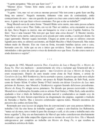 “A gente perguntou: ‘Mas por que fazer isso?’.”
“Shooter disse: ‘Temos feito muita coisa que não é do nível de qualidade que
gostaríamos’.”
“A gente: ‘sim, mas vai ser com as mesmas pessoas! Não tem como a gente fazer um Big
Bang nos autores’. Naquele momento, tínhamos vinte anos de continuidade, então
começaríamos do zero – mas em questão de quatro ou cinco anos estaria tudo complicado de
novo. A gente ia ter que fazer reboots constantes. Por que se dar ao trabalho?”
Doug Moench ouviu de outra forma: “Donald Blake seria morto, mas outra pessoa acharia
o cajado e seria o novo Thor. Então, em vez de Thor ser médico, seria encanador ou coisa
do tipo. Steve Rogers ia morrer, mas um banqueiro ia virar o novo Capitão América. Eu
falei: ‘Isso é uma loucura! Não tem por que fazer uma coisa dessas!’. E Shooter insistiu.
Peter Parker seria morto, outra pessoa seria picada por outra aranha, e assim por diante. Eu
segui ignorando; Shooter seguiu insistindo. Chegou ao ponto em que os editores estavam
ligando para mim, os editores-assistentes, até Ralph Macchio e Mark Gruenwald. Mas todos
tinham medo do Shooter. Eles me viam na firma, travando batalhas épicas com o cara,
berrando com ele. Acho que eu era o único que revidava. Todos os demais sentiam-se
intimidados e não queriam correr o risco de demissão ou o que fosse. Eu não estava nem aí e
ainda detestava o sujeito”.
× × ×
Em agosto de 1982, Moench escrevia Thor, Cavaleiro da Lua e Shang-Chi, o Mestre do
Kung Fu. Thor era medíocre – posteriormente ele viria a reclamar que Gruenwald não o
deixava tratar a série do jeito que queria – mas Cavaleiro da Lua e Mestre do Kung Fu
eram excepcionais. Depois de anos taxado como clone de Neal Adams, o artista de
Cavaleiro da Lua, Bill Sienkiewicz, havia acertado o passo, e parecia que cada nova edição
trazia mais influências e mais estilos: um pouco de Ralph Steadman, de Bob Peak, assim
como de Gustav Klimt. O editor Denny O’Neil insistia em deixar Cavaleiro da Lua mais
próximo de Batman, mas Moench e Sienkiewicz seguiam fazendo deliciosos psicodramas.
Mestre do Kung Fu atingia novos patamares. Na década que passou escrevendo o título,
Moench teve colaborações fecundas com os artistas Paul Gulacy e Mike Zeck, cada um deles
ajudando a tirar o título da fanfarrice porrada marcial e conduzindo-o ao mundo sexy da
espionagem. Os dois faziam experiências na diagramação das páginas, seguindo a tradição
de Steranko e Starlin. Mas o terceiro colaborador superou todos. Moench encontrou seu
parceiro dos sonhos em Gene Day.
Renomado por seus layouts de página fora do convencional e por seus penosos hábitos de
trabalho (“ele faz oito horas de trabalho seguidas”, contou o arte-finalista Joe Rubinstein,
“nunca sai da mesa, tem o irmão lá para lhe alcançar o café, aí ele come e trabalha mais oito
horas seguidas”), Day era um funcionário da Marvel que todos consideravam absolutamente
dedicado e que não tinha empecilho algum com os termos do work-for-hire. Ele e Moench
entregavam-se por completo ao trabalho em Mestre do Kung Fu, o que resultou na
ascendência artística do título.
 