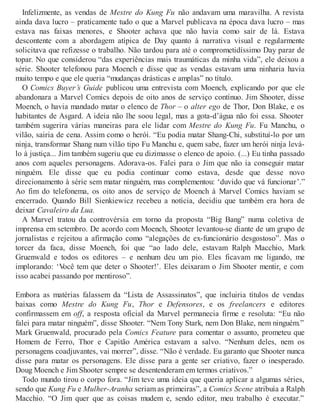Infelizmente, as vendas de Mestre do Kung Fu não andavam uma maravilha. A revista
ainda dava lucro – praticamente tudo o que a Marvel publicava na época dava lucro – mas
estava nas faixas menores, e Shooter achava que não havia como sair de lá. Estava
descontente com a abordagem atípica de Day quanto à narrativa visual e regularmente
solicitava que refizesse o trabalho. Não tardou para até o comprometidíssimo Day parar de
topar. No que considerou “das experiências mais traumáticas da minha vida”, ele deixou a
série. Shooter telefonou para Moench e disse que as vendas estavam uma ninharia havia
muito tempo e que ele queria “mudanças drásticas e amplas” no título.
O Comics Buyer’s Guide publicou uma entrevista com Moench, explicando por que ele
abandonara a Marvel Comics depois de oito anos de serviço contínuo. Jim Shooter, disse
Moench, o havia mandado matar o elenco de Thor – o alter ego de Thor, Don Blake, e os
habitantes de Asgard. A ideia não lhe soou legal, mas a gota-d’água não foi essa. Shooter
também sugerira várias maneiras para ele lidar com Mestre do Kung Fu. Fu Manchu, o
vilão, sairia de cena. Assim como o herói. “Eu podia matar Shang-Chi, substituí-lo por um
ninja, transformar Shang num vilão tipo Fu Manchu e, quem sabe, fazer um herói ninja levá-
lo à justiça... Jim também sugeriu que eu dizimasse o elenco de apoio. (...) Eu tinha passado
anos com aqueles personagens. Adorava-os. Falei para o Jim que não ia conseguir matar
ninguém. Ele disse que eu podia continuar como estava, desde que desse novo
direcionamento à série sem matar ninguém, mas complementou: ‘duvido que vá funcionar’.”
Ao fim do telefonema, os oito anos de serviço de Moench à Marvel Comics haviam se
encerrado. Quando Bill Sienkiewicz recebeu a notícia, decidiu que também era hora de
deixar Cavaleiro da Lua.
A Marvel tratou da controvérsia em torno da proposta “Big Bang” numa coletiva de
imprensa em setembro. De acordo com Moench, Shooter levantou-se diante de um grupo de
jornalistas e rejeitou a afirmação como “alegações de ex-funcionário desgostoso”. Mas o
torcer da faca, disse Moench, foi que “ao lado dele, estavam Ralph Macchio, Mark
Gruenwald e todos os editores – e nenhum deu um pio. Eles ficavam me ligando, me
implorando: ‘Você tem que deter o Shooter!’. Eles deixaram o Jim Shooter mentir, e com
isso acabei passando por mentiroso”.
Embora as matérias falassem da “Lista de Assassinatos”, que incluiria títulos de vendas
baixas como Mestre do Kung Fu, Thor e Defensores, e os freelancers e editores
confirmassem em off, a resposta oficial da Marvel permanecia firme e resoluta: “Eu não
falei para matar ninguém”, disse Shooter. “Nem Tony Stark, nem Don Blake, nem ninguém.”
Mark Gruenwald, procurado pela Comics Feature para comentar o assunto, prometeu que
Homem de Ferro, Thor e Capitão América estavam a salvo. “Nenhum deles, nem os
personagens coadjuvantes, vai morrer”, disse. “Não é verdade. Eu garanto que Shooter nunca
disse para matar os personagens. Ele disse para a gente ser criativo, fazer o inesperado.
Doug Moench e Jim Shooter sempre se desentenderam em termos criativos.”
Todo mundo tirou o corpo fora. “Jim teve uma ideia que queria aplicar a algumas séries,
sendo que Kung Fu e Mulher-Aranha seriam as primeiras”, a Comics Scene atribuía a Ralph
Macchio. “O Jim quer que as coisas mudem e, sendo editor, meu trabalho é executar.”
 