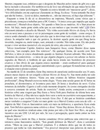 Shooter, enquanto isso, enfatizava que o desgosto de Macchio pelos rumos do gibi era o que
havia incitado a discussão. Ele também reviu de leve sua afirmação de que nunca havia dito
a Moench para matar personagens. “Quando eu estava falando em ‘massacrar geral’”, disse,
“tive dificuldades em me expressar claramente ao Doug. Eu disse: ‘Estou tentando lhe dizer
que não há limites... Livre-se deles, mantenha-os... não me interessa, só faça algo diferente’”.
Enquanto o toma lá dá cá se desenrolava na imprensa, Moench, como vários que o
precederam, começou a trabalhar para a DC Comics. “A única coisa que impediu que aquilo
acontecesse”, Moench disse depois, “foi quando o Stan leu as matérias. Aí o Stan pisou no
freio. Até hoje, muita gente ainda acha que eu sou maluco e que inventei tudo”.139 Chris
Claremont entendia o desafio de Moench. “Ele vinha escrevendo Mestre do Kung Fu havia
oito ou nove anos e passara a ver os personagens como gente de verdade – como amigos. E
estava sendo chamado a fazer algo com eles que ia desvirtuar todo o conceito da série e do
elenco. Ia aniquilar tudo o que ele gostava. Ia destruir aquela gente em que Doug havia
investido, imagino eu, muito tempo, suor, amizade e carinho. Não tinha como. Ele não podia
recuar e virar um deus insensível; ele era parte da série, não estava à parte dela.”
Talvez transformar Capitão América num banqueiro fosse, como Shooter disse numa
entrevista, “um exemplo para fins retóricos”. De qualquer forma, de acordo com Tom
DeFalco, a ideia já estava abandonada quando os fanzines ficaram sabendo. Mas todos os
elementos da controvérsia – a ideia de que alguém chegaria a pensar em sabotar os heróis
sagrados da Marvel; o lembrete de que ainda havia tensão nos bastidores do processo
criativo; o fato óbvio de que alguém estava mentindo – eram combustível para qualquer
prognosticador de poltrona, qualquer autointitulado expert, qualquer fã transformar em ira. E
a situação estava prestes a piorar.
Na manhã de 22 de setembro, Gene Day morreu de aneurisma cardiovascular aos 31 anos,
poucos meses depois de ser coagido a deixar Mestre do Kung Fu. Sua morte podia ter sido
causada por inúmeros fatores. “Gene era uma criatura de hábitos bizarros enquanto
profissional”, Doug Moench escreveu numa elegia. “Fazia uma sessão gonzo de 42 horas na
prancheta, aí desmoronava, aí levantava para mais 28 horas e desabava de novo. Ciclos
tortuosos de trabalho. Cigarro e café a todo momento desperto. As costas estragadas devido
à corcova constante do artista. Nada de exercício.” Ainda assim, começaram a circular
histórias sobre uma viagem que Day fizera a Nova York para finalizar de última hora uma
história da Marvel, e Day não teve opção fora varar a noite no escritório sem aquecimento, e
que fora isso o que realmente havia matado Gene Day. E daí que as histórias continham
meias verdades e exageros? Cada vez mais gente via a Marvel Comics com cara de vilã – o
Império do Mal. Com os funcionários cada vez mais na defensiva, a aparência ficou ainda
pior. Tom DeFalco apareceu numa coletiva e disse: “Gene Day deixou Mestre do Kung Fu,
na qual seus incentivos rendiam umas vinte pratas por mês e foi fazer Star Wars, na qual o
incentivo era uns US$ 1,4 mil por mês. Se isso é perseguição, quero muito entrar na lista
negra do Shooter”.
Pouco após a morte de Day, o fanzine canadense Orion publicou uma entrevista que o
retratava como funcionário modelo. “Sou grande defensor da Marvel”, dizia o sorridente
artista. “Moro na casa que a Marvel construiu. É o dinheiro deles que me dá todos os
prazeres que tenho na vida atualmente.” Era possível interpretar suas palavras de mais de
 