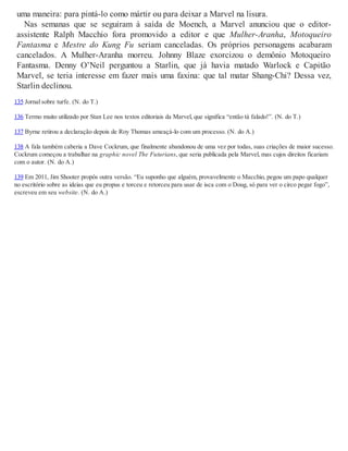 uma maneira: para pintá-lo como mártir ou para deixar a Marvel na lisura.
Nas semanas que se seguiram à saída de Moench, a Marvel anunciou que o editor-
assistente Ralph Macchio fora promovido a editor e que Mulher-Aranha, Motoqueiro
Fantasma e Mestre do Kung Fu seriam canceladas. Os próprios personagens acabaram
cancelados. A Mulher-Aranha morreu. Johnny Blaze exorcizou o demônio Motoqueiro
Fantasma. Denny O’Neil perguntou a Starlin, que já havia matado Warlock e Capitão
Marvel, se teria interesse em fazer mais uma faxina: que tal matar Shang-Chi? Dessa vez,
Starlin declinou.
135 Jornal sobre turfe. (N. do T.)
136 Termo muito utilizado por Stan Lee nos textos editoriais da Marvel, que significa “então tá falado!”. (N. do T.)
137 Byrne retirou a declaração depois de Roy Thomas ameaçá-lo com um processo. (N. do A.)
138 A fala também caberia a Dave Cockrum, que finalmente abandonou de uma vez por todas, suas criações de maior sucesso.
Cockrum começou a trabalhar na graphic novel The Futurians, que seria publicada pela Marvel, mas cujos direitos ficariam
com o autor. (N. do A.)
139 Em 2011, Jim Shooter propôs outra versão. “Eu suponho que alguém, provavelmente o Macchio, pegou um papo qualquer
no escritório sobre as ideias que eu propus e torceu e retorceu para usar de isca com o Doug, só para ver o circo pegar fogo”,
escreveu em seu website. (N. do A.)
 