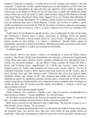 bandeira”, cantarola a narração, “o Tocha desce ao solo, extingue suas chamas e faz uma
saudação”. O ponto alto acontece quando Namor provoca uma enchente em Nova York com
“um maremoto mastodôntico de ondas tão altas que superam o maior prédio da cidade, tão
extenso que vai do Battery ao Bronx, tão terrível que arrasa a cidade mais famosa do mundo
como se fosse um castelo de cartas. E, então, ainda em fúria, chega ao Rio Hudson e ribomba
rumo oeste! Adeus, Broadway! Adeus, Times Square! Lá se vai o Empire State Building! Lá
se foi a Ponte George Washington!” O verdadeiro clímax acontece na Estátua da Liberdade,
com um confronto final entre o Tocha Humana e Namor, que recobra os sentidos e ganha
perdão presidencial inverossímil de FDR.13 Ao longo da história, aparecem personagens
das páginas da Marvel Mystery Comics: o Anjo, o Patriota [The Patriot], Centelha e Ka-
Zar.
O gibi inteiro foi produzido em questão de dias, com a colaboração de mais de dez mãos
que inventaram a história passo a passo, escrevendo os diálogos direto nas páginas
desenhadas. “Passamos o fim de semana inteiro lá”, disse Everett. “Ninguém saía, fora para
buscar comida ou mais bebida, e aí voltava e trabalhava.” Quando faltou espaço no
apartamento, um artista se instalou na banheira. Dormiram em turnos, passaram a noite com o
rádio ligado e evitando os vizinhos que reclamavam do barulho.
A edição esgotou.
Com Capitão América nas alturas e títulos a se multiplicar, a rotina na Timely andava
exaustiva. Mas Simon e Kirby eram despachados por natureza, e continuaram tranquilamente
a fazer frilas para outras editoras, mesmo enquanto contratavam mais funcionários para a
Timely. Era um acerto tranquilo – até que Morris Coyne, contador da Timely, foi dizer a
Simon que Goodman estava engambelando ele e Kirby nos royalties: quase todas as
despesas gerais da Timely eram deduzidas dos lucros com Capitão América. Em vez de
confrontar Goodman, Simon e Kirby ligaram para Jack Liebowitz na DC Comics, que já
havia deixado claro que tinha interesse neles. Liebowitz lhes disse que podiam ganhar
quinhentos dólares por semana na DC. Eles alugaram uma salinha num hotel próximo e
trabalhavam depois do expediente pensando projetos para a concorrente da Timely. Talvez
tenham exagerado na clandestinidade, pois começaram a passar também a hora do almoço na
salinha do hotel. Stan foi ficando enxerido, depois desconfiado, e começou a insistir que
queria almoçar com eles.
“Acho que vocês estão inventando alguma!”
Ainda relutantes, eles contaram o segredo a Lee. Logo ele passou a acompanhá-los ao
hotel na hora do almoço – “só para atrapalhar”, na visão de Simon.
As atividades extracurriculares não ficaram em segredo por muito tempo. Em questão de
dias, os irmãos Goodman cercaram Simon e Kirby e queriam a demissão.
Kirby estava convicto de que Stan havia sido o dedo-duro. “Da próxima vez que eu ver o
filho da mãe”, disse a Simon, “ele vai morrer”.
Os irmãos Goodman decidiram aproveitar o ávido pupilo que tinham consigo, pelo menos
até encontrar outro. Aos dezoito anos, Stan Lee viu-se editor de uma grande editora de
quadrinhos. Tinha uma sala pequena na saída do espaço dos artistas, que agora chamavam de
 