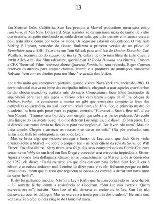 13
Em Sherman Oaks, Califórnia, Stan Lee presidia a Marvel productions numa casa estilo
ranchero, na Van Nuys Boulevard. Suas reuniões se davam numa mesa de tampo de vidro
que ocupava um pátio ensolarado na saída de sua sala, que tinha painéis em madeira escura,
pé-direito alto e couro por todos os lados. Os negócios estavam esquentando. O roteirista
Stirling Silliphant, vencedor do Oscar, finalizara a primeira versão de um piloto de
Demolidor para a ABC. Falava-se em Tom Selleck para um filme do Doutor Estranho; Carl
Weathers, recém-saído do sucesso de Rocky III, estava de olho num filme de Luke Cage; e
Irwin Allen, o rei dos filmes-desastre, queria levar O Tocha Humana aos cinemas. Embora
a CBS Theatrical Films houvesse aberto Quarteto Fantástico para revenda, Roger Corman
reservou os direitos para adaptar Homem-Aranha, e a produtora de animações canadense
Nelvana ficou com os direitos para um filme live-action dos X-Men.
Lee tinha muito que comemorar, portanto, quando visitou Nova York em janeiro de 1983. O
corpo editorial estava no ápice das estripulias infantis, chegando a usar aqueles aparelhinhos
de dar choque quando se aperta a mão do outro. Começaram a fazer fotos fantasiados de
super-herói para usar nas capas – vários deles estrelaram a capa da última edição de
Mulher-Aranha – e começaram a montar um gibi que consistiria somente de fotos das
estripulias do escritório, no qual queriam incluir Stan, the Man. Lee, o primeiro mestre do
picadeiro, na hora quis posar para as páginas centrais. “Convenci o Stan a ficar nu”, disse
Ann Nocenti. “Tiramos uma foto dele com um gibi que cobria as partes pudentes. Aí recebi
uma ligação do assistente ou sei lá o quê dele em Los Angeles, que disse: ‘O Stan pirou. Ele
tá dizendo que nunca devia ter ficado nu para esse negócio aí. Por favor, não usem’. Mas ele
tinha topado. Chegou a arrancar as roupas e se deitar no sofá.” (Na pós-produção, uma
fantasia de Hulk foi sobreposta ao corpo de Lee.)
Mas se havia algo que pudesse estragar o humor de Lee, era o que Jack Kirby vinha
dizendo sobre a Marvel – e sobre o próprio Lee – na nova edição da revista Spirit, de Will
Eisner. Em julho último, Kirby tirara uma folga dos seus compromissos na Comic-Con para
sentar-se no lobby de um hotel em San Diego e conceder uma entrevista impiedosa a Eisner.
Agora a bomba fora deflagrada. Quanto ao rejuvenescimento da Marvel após as demissões
de 1957, ele disse: “Eu fui na tarde em que eles estavam para fechar. Stan Lee já era o
editor, e as coisas andavam mal. Lembro de dizer para eles não fecharem porque eu tinha
umas ideias... Senti que eu tinha que regenerar as coisas. Aí comecei a armar uma nova linha
de super-heróis”.
Kirby foi ganhando impulso. Não fora Lee e Kirby que haviam concebido os super-heróis
– foi somente Kirby, contra a resistência de Goodman. “Stan Lee não escrevia. Quem
escrevia era eu”, insistiu. “Stan Lee só não deixava eu encher os balões. Stan Lee não
deixava eu fazer os diálogos. Mas eu escrevia a trama por trás dos quadros.” Ele mais uma
vez assumiu o crédito pela criação do Homem-Aranha.
 