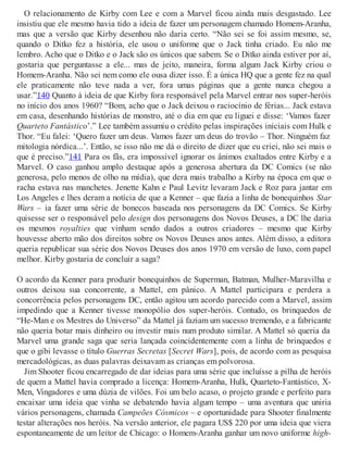 O relacionamento de Kirby com Lee e com a Marvel ficou ainda mais desgastado. Lee
insistiu que ele mesmo havia tido a ideia de fazer um personagem chamado Homem-Aranha,
mas que a versão que Kirby desenhou não daria certo. “Não sei se foi assim mesmo, se,
quando o Ditko fez a história, ele usou o uniforme que o Jack tinha criado. Eu não me
lembro. Acho que o Ditko e o Jack são os únicos que sabem. Se o Ditko ainda estiver por aí,
gostaria que perguntasse a ele... mas de jeito, maneira, forma algum Jack Kirby criou o
Homem-Aranha. Não sei nem como ele ousa dizer isso. É a única HQ que a gente fez na qual
ele praticamente não teve nada a ver, fora umas páginas que a gente nunca chegou a
usar.”140 Quanto à ideia de que Kirby fora responsável pela Marvel entrar nos super-heróis
no início dos anos 1960? “Bom, acho que o Jack deixou o raciocínio de férias... Jack estava
em casa, desenhando histórias de monstro, até o dia em que eu liguei e disse: ‘Vamos fazer
Quarteto Fantástico’.” Lee também assumiu o crédito pelas inspirações iniciais com Hulk e
Thor. “Eu falei: ‘Quero fazer um deus. Vamos fazer um deus do trovão – Thor. Ninguém faz
mitologia nórdica...’. Então, se isso não me dá o direito de dizer que eu criei, não sei mais o
que é preciso.”141 Para os fãs, era impossível ignorar os ânimos exaltados entre Kirby e a
Marvel. O caso ganhou amplo destaque após a generosa abertura da DC Comics (se não
generosa, pelo menos de olho na mídia), que dera mais trabalho a Kirby na época em que o
racha estava nas manchetes. Jenette Kahn e Paul Levitz levaram Jack e Roz para jantar em
Los Angeles e lhes deram a notícia de que a Kenner – que fazia a linha de bonequinhos Star
Wars – ia fazer uma série de bonecos baseada nos personagens da DC Comics. Se Kirby
quisesse ser o responsável pelo design dos personagens dos Novos Deuses, a DC lhe daria
os mesmos royalties que vinham sendo dados a outros criadores – mesmo que Kirby
houvesse aberto mão dos direitos sobre os Novos Deuses anos antes. Além disso, a editora
queria republicar sua série dos Novos Deuses dos anos 1970 em versão de luxo, com papel
melhor. Kirby gostaria de concluir a saga?
O acordo da Kenner para produzir bonequinhos de Superman, Batman, Mulher-Maravilha e
outros deixou sua concorrente, a Mattel, em pânico. A Mattel participara e perdera a
concorrência pelos personagens DC, então agitou um acordo parecido com a Marvel, assim
impedindo que a Kenner tivesse monopólio dos super-heróis. Contudo, os brinquedos de
“He-Man e os Mestres do Universo” da Mattel já faziam um sucesso tremendo, e a fabricante
não queria botar mais dinheiro ou investir mais num produto similar. A Mattel só queria da
Marvel uma grande saga que seria lançada coincidentemente com a linha de brinquedos e
que o gibi levasse o título Guerras Secretas [Secret Wars], pois, de acordo com as pesquisa
mercadológicas, as duas palavras deixavam as crianças em polvorosa.
Jim Shooter ficou encarregado de dar ideias para uma série que incluísse a pilha de heróis
de quem a Mattel havia comprado a licença: Homem-Aranha, Hulk, Quarteto-Fantástico, X-
Men, Vingadores e uma dúzia de vilões. Foi um belo acaso, o projeto grande e perfeito para
encaixar uma ideia que vinha se debatendo havia algum tempo – uma aventura que uniria
vários personagens, chamada Campeões Cósmicos – e oportunidade para Shooter finalmente
testar alterações nos heróis. Na versão anterior, ele pagara US$ 220 por uma ideia que viera
espontaneamente de um leitor de Chicago: o Homem-Aranha ganhar um novo uniforme high-
 