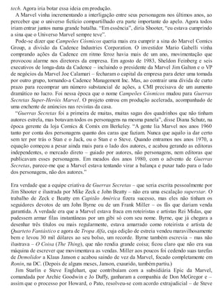 tech. Agora iria botar essa ideia em produção.
A Marvel vinha incrementando a interligação entre seus personagens nos últimos anos, ao
perceber que o universo fictício compartilhado era parte importante do apelo. Agora todos
iriam entrar juntos numa grande batalha. “Em essência”, diria Shooter, “eu estava cumprindo
a sina que o Universo Marvel sempre teve”.
Pode-se dizer que Campeões Cósmicos queria mais era cumprir a sina do Marvel Comics
Group, a divisão da Cadence Industries Corporation. O investidor Mario Gabelli vinha
comprando ações da Cadence em ritmo feroz havia mais de um ano, movimentação que
provocou alarme nos diretores da empresa. Em agosto de 1983, Sheldon Feinberg e seis
executivos de longa-data da Cadence – incluindo o presidente da Marvel Jim Galton e o VP
de negócios da Marvel Joe Calamari – fecharam o capital da empresa para deter uma tomada
por outro grupo, tornando-a Cadence Management Inc. Mas, ao contrair uma dívida de curto
prazo para recomprar um número substancial de ações, a CMI precisava de um aumento
dramático no lucro. Foi nessa época que o nome Campeões Cósmicos mudou para Guerras
Secretas Super-Heróis Marvel. O projeto entrou em produção acelerada, acompanhado de
uma enchente de anúncios nas revistas da casa.
“Guerras Secretas foi a primeira de muitas, muitas sagas dos quadrinhos que não tinham
autores estrela, mas botavam todos os personagens na mesma panela”, disse Diana Schutz, na
época gerente da loja Comics & Comix em Berkeley. “A gente lia Marvel nos anos 1960
tanto por conta dos personagens quanto dos caras que faziam. Nunca que aquilo ia dar certo
sem ter por trás o Stan e o Jack, ou o Stan e o Steve. Quando entramos nos anos 1970, a
equação começou a pesar ainda mais para o lado dos autores, e acabou gerando as editoras
independentes, o mercado direto – guiado por autores, não personagens, nem editoras que
publicavam esses personagens. Em meados dos anos 1980, com o advento de Guerras
Secretas, parece-me que a Marvel estava tentando virar a balança e puxar tudo para o lado
dos personagens, não dos autores.”
Era verdade que a equipe criativa de Guerras Secretas – que seria escrita pessoalmente por
Jim Shooter e ilustrada por Mike Zeck e John Beatty – não era uma escalação superstar. O
trabalho de Zeck e Beatty em Capitão América fizera sucesso, mas eles não tinham os
seguidores devotos de um John Byrne ou de um Frank Miller – os fãs que dariam venda
garantida. A verdade era que a Marvel estava fraca em roteiristas e artistas Rei Midas, que
pudessem armar filas instantâneas por um gibi só com seu nome. Byrne, que já chegara a
desenhar três títulos ou mais regularmente, estava amarrado como roteirista e artista de
Quarteto Fantástico e agora de Tropa Alfa, cuja edição de estreia vendeu maravilhosamente
bem e levou 30 mil dólares ao seu bolso, um recorde. Byrne também escrevia – mas não
ilustrava – O Coisa (The Thing), que não rendia grande coisa; ficou claro que não era sua
máquina de escrever que movimentava as vendas. Miller aos poucos foi cedendo suas tarefas
de Demolidor a Klaus Janson e acabou saindo de vez da Marvel, focado completamente em
Ronin, na DC. (Depois de alguns meses, Janson, exaurido, também partiu.)
Jim Starlin e Steve Englehart, que contribuíam com a subsidiária Epic da Marvel,
comandada por Archie Goodwin e Jo Duffy, ganharam a companhia de Don McGregor e –
assim que o processo por Howard, o Pato, resolveu-se com acordo extrajudicial – de Steve
 