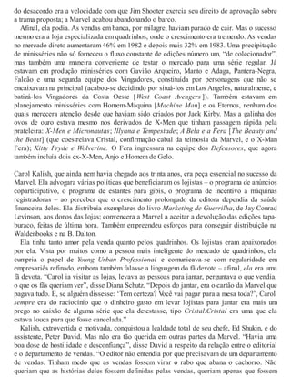 do desacordo era a velocidade com que Jim Shooter exercia seu direito de aprovação sobre
a trama proposta; a Marvel acabou abandonando o barco.
Afinal, ela podia. As vendas em banca, por milagre, haviam parado de cair. Mas o sucesso
mesmo era a loja especializada em quadrinhos, onde o crescimento era tremendo. As vendas
no mercado direto aumentaram 46% em 1982 e depois mais 32% em 1983. Uma precipitação
de minisséries não só forneceu o fluxo constante de edições número um, “de colecionador”,
mas também uma maneira conveniente de testar o mercado para uma série regular. Já
estavam em produção minisséries com Gavião Arqueiro, Manto e Adaga, Pantera-Negra,
Falcão e uma segunda equipe dos Vingadores, constituída por personagens que não se
encaixavam na principal (acabou-se decidindo por situá-los em Los Angeles, naturalmente, e
batizá-los Vingadores da Costa Oeste [West Coast Avengers ]). Também estavam em
planejamento minisséries com Homem-Máquina [Machine Man] e os Eternos, nenhum dos
quais merecera atenção desde que haviam sido criados por Jack Kirby. Mas a galinha dos
ovos de ouro estava mesmo nos derivados de X-Men que tinham passagem rápida pela
prateleira: X-Men e Micronautas; Illyana e Tempestade; A Bela e a Fera [The Beauty and
the Beast] (que coestrelava Cristal, confirmação cabal da teimosia da Marvel, e o X-Man
Fera); Kitty Pryde e Wolverine. O Fera ingressara na equipe dos Defensores, que agora
também incluía dois ex-X-Men, Anjo e Homem de Gelo.
Carol Kalish, que ainda nem havia chegado aos trinta anos, era peça essencial no sucesso da
Marvel. Ela advogara várias políticas que beneficiaram os lojistas – o programa de anúncios
coparticipativo, o programa de estantes para gibis, o programa de incentivo a máquinas
registradoras – ao perceber que o crescimento prolongado da editora dependia da saúde
financeira deles. Ela distribuía exemplares do livro Marketing de Guerrilha, de Jay Conrad
Levinson, aos donos das lojas; convencera a Marvel a aceitar a devolução das edições tapa-
buraco, feitas de última hora. Também empreendeu esforços para conseguir distribuição na
Waldenbooks e na B. Dalton.
Ela tinha tanto amor pela venda quanto pelos quadrinhos. Os lojistas eram apaixonados
por ela. Vista por muitos como a pessoa mais inteligente do mercado de quadrinhos, ela
cumpria o papel de Young Urban Professional e comunicava-se com regularidade em
empresariês refinado, embora também falasse a linguagem do fã devoto – afinal, ela era uma
fã devota. “Carol ia visitar as lojas, levava as pessoas para jantar, perguntava o que vendia,
o que os fãs queriam ver”, disse Diana Schutz. “Depois do jantar, era o cartão da Marvel que
pagava tudo. E, se alguém dissesse: ‘Tem certeza? Você vai pagar para a mesa toda?’, Carol
sempre era do raciocínio que o dinheiro gasto em levar lojistas para jantar era mais um
prego no caixão de alguma série que ela detestasse, tipo Cristal.Cristal era uma que ela
estava louca para que fosse cancelada.”
Kalish, extrovertida e motivada, conquistou a lealdade total de seu chefe, Ed Shukin, e do
assistente, Peter David. Mas não era tão querida em outras partes da Marvel. “Havia uma
boa dose de hostilidade e desconfiança”, disse David a respeito da relação entre o editorial
e o departamento de vendas. “O editor não entendia por que precisavam de um departamento
de vendas. Tinham medo que as vendas fossem virar o rabo que abana o cachorro. Não
queriam que as histórias deles fossem definidas pelas vendas, queriam apenas que fossem
 