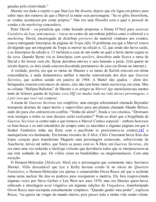 guiadas pela criatividade.”
Shooter era dado a repetir o que Stan Lee lhe dissera, depois que ele ligou em pânico para
saber mais dos rumores de que a Marvel ia matar seus personagens. “Se os gibis forem bons,
as vendas acontecem por conta própria.” Não era uma filosofia com a qual o pessoal de
vendas e do marketing concordava.
Peter David – ex-jornalista que vinha fazendo propostas a Denny O’Neil para escrever
Cavaleiro da Lua, sem sucesso – viu-se no centro de um embate público entre o editorial e o
marketing. David, encarregado de distribuir previews de material vindouro nos eventos,
estava entregando fotocópias de páginas de Tropa Alfa. O problema era que a Marvel estava
divulgando que um integrante da Tropa ia morrer na edição n. 12, que ainda não havia saído,
e as fotocópias da edição n. 13 incluíam a cena de um sonho no qual o herói morto erguia-se
da cova. Quando Byrne viu as fotocópias com spoilers, descobriu onde ficava a mesa de
David e foi berrar com ele. Byrne derrubou móveis e saiu batendo a porta. (Um quarto de
século depois, os dois ainda estavam discutindo pormenores do caso em fóruns na internet.)
A verdade, porém, era que as metas de Shooter e as metas de Kalish estavam em ótima
concordância, e nada demonstrava melhor a marcha sincronizada dos dois que Guerras
Secretas, que acabou saindo em janeiro de 1984. A Mattel não ajudou – além dos
brinquedos estarem com meses de atraso, eles não iam botar muito marketing em cima. Mas
as colunas “Bullpen Bulletins” de Shooter e os artigos na Marvel Age martelaram nas mentes
tanto de leitores quanto de lojistas: essa HQ vai mudar tudo na vida desses personagens, e
é por isso que você vai comprar.
A trama de Guerras Secretas era simplória: uma energia sobrenatural chamada Beyonder
transporta dezenas de super-heróis e supervilões para um planeta chamado Mundo Bélico,
onde diz para eles entrarem em conflito. “Venho do além!”, brada a voz cósmica. “Destruam
seus inimigos e todos os seus desejos serão realizados!” Pode-se dizer que a brigalhada de
Guerras Secretas ia contra tudo o que tornava a Marvel Comics especial – embora houvesse
os bate-bocas e os mal-entendidos de sempre entre os mocinhos e algumas páginas em que o
Senhor Fantástico tinha um flerte com o pacifismo (e posicionava-se contra),142 o
maniqueísmo era dominante. Em tramas recentes de X-Men, Chris Claremont havia feito das
tripas coração para transformar Magneto num personagem comovente, sobrevivente de
Auschwitz, talvez até nobre, que fizera as pazes com os X-Men; em Guerras Secretas, ele
era mais uma vez reduzido a ideólogo violento que derrubaria todos que se interpusessem na
sua rota sonhada de paz. Os vilões eram ou bandidinhos ou megalomaníacos. Com uma
exceção.
O Homem-Molecular [Molecule Man] era o personagem que certamente mais fascinava
Shooter. Vilão descartável que Lee e Kirby haviam criado lá no início do Quarteto
Fantástico, o Homem-Molecular era apenas o camaradinha Owen Reece até que o acidente
numa usina nuclear lhe deu os poderes para reorganizar a matéria. Ele fora reaproveitado
algumas vezes por Steve Gerber e Len Wein nos anos 1970, mas era Shooter quem havia
enfocado a abordagem nerd vingativo em algumas edições de Vingadores, transformando
Owen Reece num sociopata estranhamente simpático. “Quando ganhei meu poder”, explicou
Reece, “eu queria me vingar do mundo inteiro, pois passei toda a minha vida sendo vítima.
 