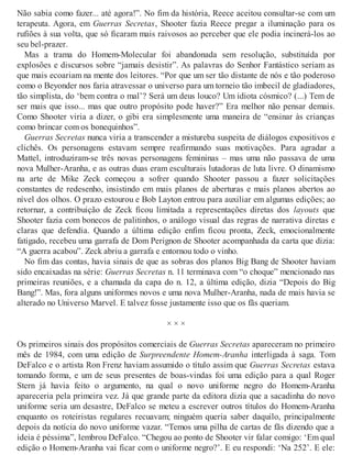 Não sabia como fazer... até agora!”. No fim da história, Reece aceitou consultar-se com um
terapeuta. Agora, em Guerras Secretas, Shooter fazia Reece pregar a iluminação para os
rufiões à sua volta, que só ficaram mais raivosos ao perceber que ele podia incinerá-los ao
seu bel-prazer.
Mas a trama do Homem-Molecular foi abandonada sem resolução, substituída por
explosões e discursos sobre “jamais desistir”. As palavras do Senhor Fantástico seriam as
que mais ecoariam na mente dos leitores. “Por que um ser tão distante de nós e tão poderoso
como o Beyonder nos faria atravessar o universo para um torneio tão imbecil de gladiadores,
tão simplista, do ‘bem contra o mal’? Será um deus louco? Um idiota cósmico? (...) Tem de
ser mais que isso... mas que outro propósito pode haver?” Era melhor não pensar demais.
Como Shooter viria a dizer, o gibi era simplesmente uma maneira de “ensinar às crianças
como brincar com os bonequinhos”.
Guerras Secretas nunca viria a transcender a mistureba suspeita de diálogos expositivos e
clichês. Os personagens estavam sempre reafirmando suas motivações. Para agradar a
Mattel, introduziram-se três novas personagens femininas – mas uma não passava de uma
nova Mulher-Aranha, e as outras duas eram esculturais lutadoras de luta livre. O dinamismo
na arte de Mike Zeck começou a sofrer quando Shooter passou a fazer solicitações
constantes de redesenho, insistindo em mais planos de aberturas e mais planos abertos ao
nível dos olhos. O prazo estourou e Bob Layton entrou para auxiliar em algumas edições; ao
retornar, a contribuição de Zeck ficou limitada a representações diretas dos layouts que
Shooter fazia com bonecos de palitinhos, o análogo visual das regras de narrativa diretas e
claras que defendia. Quando a última edição enfim ficou pronta, Zeck, emocionalmente
fatigado, recebeu uma garrafa de Dom Perignon de Shooter acompanhada da carta que dizia:
“A guerra acabou”. Zeck abriu a garrafa e entornou todo o vinho.
No fim das contas, havia sinais de que as sobras dos planos Big Bang de Shooter haviam
sido encaixadas na série: Guerras Secretas n. 11 terminava com “o choque” mencionado nas
primeiras reuniões, e a chamada da capa do n. 12, a última edição, dizia “Depois do Big
Bang!”. Mas, fora alguns uniformes novos e uma nova Mulher-Aranha, nada de mais havia se
alterado no Universo Marvel. E talvez fosse justamente isso que os fãs queriam.
× × ×
Os primeiros sinais dos propósitos comerciais de Guerras Secretas apareceram no primeiro
mês de 1984, com uma edição de Surpreendente Homem-Aranha interligada à saga. Tom
DeFalco e o artista Ron Frenz haviam assumido o título assim que Guerras Secretas estava
tomando forma, e um de seus presentes de boas-vindas foi uma edição para a qual Roger
Stern já havia feito o argumento, na qual o novo uniforme negro do Homem-Aranha
apareceria pela primeira vez. Já que grande parte da editora dizia que a sacadinha do novo
uniforme seria um desastre, DeFalco se meteu a escrever outros títulos do Homem-Aranha
enquanto os roteiristas regulares recuavam; ninguém queria saber daquilo, principalmente
depois da notícia do novo uniforme vazar. “Temos uma pilha de cartas de fãs dizendo que a
ideia é péssima”, lembrou DeFalco. “Chegou ao ponto de Shooter vir falar comigo: ‘Em qual
edição o Homem-Aranha vai ficar com o uniforme negro?’. E eu respondi: ‘Na 252’. E ele:
 