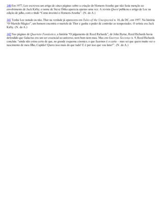 140 Em 1977, Lee escreveu um artigo de cinco páginas sobre a criação do Homem-Aranha que não fazia menção ao
envolvimento de Jack Kirby; o nome de Steve Ditko aparecia apenas uma vez. A revista Quest publicou o artigo de Lee na
edição de julho, com o título “Como inventei o Homem-Aranha”. (N. do A.)
141 Tenha Lee notado ou não, Thor na verdade já aparecera em Tales of the Unexpected n. 16, da DC, em 1957. Na história
“O Martelo Mágico”, um homem encontra o martelo de Thor e ganha o poder de controlar as tempestades. O artista era Jack
Kirby. (N. do A.)
142 Nas páginas de Quarteto Fantástico, a história “O julgamento de Reed Richards”, de John Byrne, Reed Richards havia
defendido que Galactus era um ser essencial ao universo, nem bom nem mau. Mas em Guerras Secretas n. 9, Reed Richards
concluía: “ainda não estou certo de que, no grande esquema cósmico, o que fazemos é o certo – mas sei que quero muito ver o
nascimento de meu filho, Capitão! Quero isso mais do que tudo! E é por isso que vou lutar!”. (N. do A.)
 