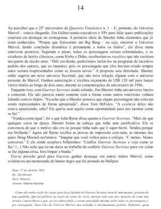14
Ao perceber que o 25º aniversário de Quarteto Fantástico n. 1 – E, portanto, do Universo
Marvel – estava chegando, Jim Galton reuniu executivos e VPs para falar quais publicações
estariam em destaque no cronograma. A primeira ideia de Shooter tinha elementos que já
eram conhecidos. “Propus que fizéssemos um Big Bang – ou seja, encerrar o Universo
Marvel, dando conclusão dramática e permanente a todos os títulos”, ele disse numa
entrevista posterior. Seguindo o plano, todos os personagens seriam reformulados, e os
criadores de heróis clássicos, como Kirby e Ditko, receberiam os royalties que não existiam
um quarto de século atrás. “Dali em diante, poderíamos incluí-los no programa de incentivo
padrão dos autores, que eu instaurei, pois os personagens que eles haviam criado tempos
antes seriam reapresentados como se fossem novos.” A proposta saiu derrotada. Shooter
então sugeriu um novo universo ficcional, que não teria relação alguma com o universo
presente da Marvel. Ganhou autorização e recebeu orçamento de US$ 120 mil para lançar
vários títulos ao longo de dois anos, durante as comemorações de aniversário de 1986.
Enquanto isso, com Guerras Secretas ainda rolando, Jim Shooter tinha um universo inteiro
a consertar. Ele não parecia muito contente com a forma como outros roteiristas vinham
lidando com os títulos. “Eu acho que o Shooter pensava que alguns personagens não estavam
sendo representados de forma apropriada”, disse Tom DeFalco. “A essência deles não
estava aparecendo, sabe? Ele queria usar aquilo como oportunidade para nos mostrar como
se faz.”
“Vendeu como água”, foi o que John Byrne disse quanto a Guerras Secretas. “Mais do que
qualquer coisa na época. Shooter botou na cabeça que tinha uma justificativa. Ele se
convenceu de que o motivo não era só porque tinha tudo que é super-herói. Vendeu porque
era brilhante.” Agora até Byrne recebia as provas de impressão com nota, as mesmas das
quais Doug Moench reclamava. “Imagine que você voltou para o colégio. ‘C menos. Vamos
conversar.’ E ele ainda acoplava bilhetinhos: ‘Confira Guerras Secretas e veja como se
faz.’ (...) Não acho que eu me daria ao trabalho de conferir Guerras Secretas para ver como
se faz alguma coisa, fora limpar a bunda.”
Fez-se pressão geral para Guerras ganhar destaque em outros títulos Marvel, como
evidenciou um memorando de humor negro que foi postado no Bullpen:
Data: 27 de abril de 1984
De: Jim Shooter
Para: Editores
Assunto: Guerras Secretas
Como não tenho seção de cartas para ficar falando de Guerras Secretas (nem de mim mesmo), gostaria de
uma ajudinha. Que tal publicar na seção de cartas de vocês, durante todo este ano, menções de como meu
serviço é maravilhoso e que, ao ser editor-chefe, e assim autoridade máxima sobre todos os personagens e,
por conseguinte, Deus Uno do Universo Marvel, meu trabalho é absolutamente perfeito. Definitivo, quem
 