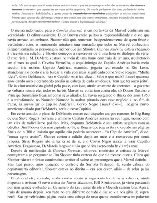 sabe. Me parece que este é nosso único entrave atual – que os personagens não são exatamente tão chatos e
insossos os mesmos que aparecem em suas séries regulares. Se vocês pudessem dar uma palavrinha sobre
minhas fantásticas habilidades, a gente poderia engambelar os merdinhas esclarecer a nossos caríssimos
leitores que, apesar das diferenças entre o meu estilo e os dos outros roteiristas, estamos tratando dos mesmos
personagens. Só que eu escrevo melhor. Vamos puxar a legitimidade, tá legal?
O memorando vazou para o Comics Journal, e um porta-voz da Marvel confirmou sua
veracidade. O editor-assistente Eliot Brown então peitou a responsabilidade e disse que
havia armado um embuste. Shooter não quis comentar. Independentemente de quem fosse o
verdadeiro autor, o memorando retratava uma sensação que todos na Marvel conheciam:
ninguém entendia os personagens melhor que Jim Shooter. Capitão América estava chegando
à tricentésima edição, e Shooter começou a reescrever de última hora os diálogos da série.
O roteirista J. M. DeMatteis estava no meio de uma trama com mais de um ano, arquitetando
um clímax no qual o Caveira Vermelha, o arqui-inimigo do Capitão América havia meio
século, iria morrer. Capitão América, exaurido, jogaria seu escudo no Rio Leste,
abandonaria o posto e iria buscar a vida com mais significado como Steve Rogers. “Minha
ideia”, disse DeMatteis, “era o Capitão América dizer: ‘Sabe o que mais? Passei quarenta
anos dando soco e derrubando prédio na cabeça de cada um desses. Tem que ter outro jeito’.
Ele ia virar um ativista global pela paz e, com isso, atrair um monte de encrenca – o governo
se voltaria contra ele, todos os heróis Marvel se voltariam contra ele, só Doutor Destino e
Príncipe Submarino ficariam como seus aliados. Eu havia resgatado o Bucky dos anos 1950
e o transformado no Nômade; Nômade ia acabar pirando com esse negócio e, no fim da
trama, ia assassinar o Capitão América”. Corvo Negro [Black Crow], indígena norte-
americano criado por DeMatteis, seria o novo Capitão.
Em certo sentido, o plano de DeMatteis era um eco daqueles antigos rumores do Big Bang
de que Steve Rogers morreria e um novo Capitão América assumiria seu lugar, mesmo com
um viés de radicalismo político. Mas, enquanto DeMatteis e seu artista seguiam com as
edições, Jim Shooter deu uma espiada no Steve Rogers que jogava fora o escudo nas páginas
finais do n. 300 e insistiu que aquilo não poderia acontecer – “o Capitão América”, disse,
“nunca agiria assim”. Shooter cortou a edição dupla ao meio e a reescreveu por conta
própria. Steve Rogers não ia ter crise de fé, e o Corvo Negro nunca ia virar Capitão
América. Desgostoso, DeMatteis largou o título que vinha escrevendo havia três anos.
Depois da publicação de Guerras Secretas, editores, roteiristas e artistas da Marvel
começaram a se perguntar se Jim Shooter tinha certeza do que ele mesmo queria. Claro que
Shooter não era o único com instinto territorial sobre os personagens que a Marvel detinha –
Stan Lee passou anos querendo o controle do Surfista Prateado. E, sendo cabeça do
departamento editorial, Shooter estava no direito – era seu dever, aliás – de zelar pelos
personagens.
O editor-chefe, contudo, ainda estava aberto à argumentação de seus editores, ainda
disposto a arriscar. O novo artista de Novos Mutantes, Bill Sienkiewicz, já vinha passando
por uma grande evolução em Cavaleiro da Lua, antes de ele e Moench caírem fora. Agora,
mais de um ano depois, seu trabalho era diferente de tudo o que se via nos gibis de super-
herói. Sua primeiríssima página trazia uma cabeça de urso que se transformava em palavras
 