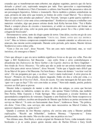 cruzadas que se transformavam num cobertor; nas páginas seguintes, parecia que ele havia
deixado o pincel cair, espirrando nanquim por tudo. Para aproveitar a experimentação
amalucada de Sienkiewicz, Chris Claremont e a editora Ann Nocenti lhe passaram a ideia de
um personagem hiperativo, biônico e transmorfo. Havia também a pintura semiabstrata na
capa, primeira de uma série que testaria os limites do estilo visual Marvel. “Eu o deixava
fazer as capas mais piradas que pudesse”, disse Nocenti, “porque a gente queria explodir a
Marvel old school e criar uma coisa contemporânea”. Sienkiewicz começou a trabalhar com
materiais variados, algo que poucos artistas desde Jack Kirby haviam feito: “Fui à Rádio
Shack e comprei placas de circuito e transistores, aí soldei os transistores até formar um
desenho, pintei por cima, colei na pasta para modelagem, passei fio e fita e pintei toda a
colagem de biocircuito”.
Derramaram-se cartas, tanto de elogio quanto de terror. Uma delas, escrita em giz de cera
e destinada a Shooter, dizia simplesmente “CHUTA ELE, JIMMY, ANTES QUE ELE DESTRUA
TUDO”. Mas os leitores compravam compulsivamente – tentando entender se odiavam ou se
amavam, mas mesmo assim comprando. Durante certo período, pelo menos, Shooter deixou
Sienkiewicz com a rédea solta.
“Com o Jim era isso”, disse Nocenti. “Era um cara meio tradicional, mas, se você
insistisse, ele enxergava o futuro.”
Claro que abraçar o que era novo também significava livrar-se do que era velho. Para dar
lugar a Bill Sienkiewicz, Sal Buscema – cujo estilo firme e sério contrabalançara o
absurdismo dos Defensores de Steve Gerber e do Capitão América de Steve Englehart –
fora tirado de Novos Mutantes. “Eu sabia que não se pode ter um artista tradicional numa
coisa feita para atrair novos leitores”, disse Nocenti. “Acho que a ligação mais difícil que
fiz na Marvel foi para o Sal Buscema. Fui bem franca – franca até demais: ‘vou tirar você da
série’. Ele me perguntou por que, e eu disse: ‘você é muito tradicional. A série precisa de
frescor’. Primeiro ele ficou pirado, depois magoado. Então ele deu a volta por cima, e a
edição seguinte de O Incrível Hulk... ficou do cacete. Era uma mensagem do Sal para mim:
‘quer ver o que eu faço’? Ele veio com todas as armas.” Nem todo mundo, porém, poderia
recorrer ao Hulk para se provar.
Shooter tinha a reputação de manter a mão de obra das antigas, os caras que haviam
passado décadas na indústria, sempre na ativa – não apenas Vinnie Colletta, mas também
Don Perlin, Mike Esposito e Frank Springer. Mas começaram a circular histórias de
aposentadoria compulsória de veteranos. Enquanto o arte-finalista Chic Stone recuperava-se
de um ataque cardíaco, recebeu um despacho de Shooter que fechava as portas em termos de
serviço na Marvel. “A carta era basicamente duas frases”, lembrou-se Stone. “Na prática,
ela dizia: ‘Caro Chic, seus serviços não serão mais necessários na Marvel Comics. Se
aparecer alguma coisa, a gente avisa’.”
Quando o contrato de Jim Mooney expirou, ele enviou uma carta a Shooter pedindo
explicações. “Recebi um bilhetinho”, lembrou Mooney. “‘Aposente-se.’ Estou
parafraseando, mas não muito. Não era tão curta, mas na prática era isso.”
Nos últimos anos, Don Heck, o artista original do Homem de Ferro, vinha tomando várias
bordoadas e já se sentia pouco quisto mesmo antes de Harlan Ellison e Gary Groth
 