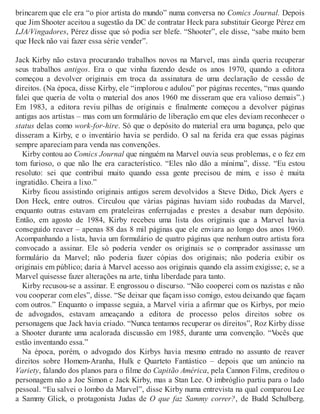 brincarem que ele era “o pior artista do mundo” numa conversa no Comics Journal. Depois
que Jim Shooter aceitou a sugestão da DC de contratar Heck para substituir George Pérez em
LJA/Vingadores, Pérez disse que só podia ser blefe. “Shooter”, ele disse, “sabe muito bem
que Heck não vai fazer essa série vender”.
Jack Kirby não estava procurando trabalhos novos na Marvel, mas ainda queria recuperar
seus trabalhos antigos. Era o que vinha fazendo desde os anos 1970, quando a editora
começou a devolver originais em troca da assinatura de uma declaração de cessão de
direitos. (Na época, disse Kirby, ele “implorou e adulou” por páginas recentes, “mas quando
falei que queria de volta o material dos anos 1960 me disseram que era valioso demais”.)
Em 1983, a editora reviu pilhas de originais e finalmente começou a devolver páginas
antigas aos artistas – mas com um formulário de liberação em que eles deviam reconhecer o
status delas como work-for-hire. Só que o depósito do material era uma bagunça, pelo que
disseram a Kirby, e o inventário havia se perdido. O sal na ferida era que essas páginas
sempre apareciam para venda nas convenções.
Kirby contou ao Comics Journal que ninguém na Marvel ouvia seus problemas, e o fez em
tom furioso, o que não lhe era característico. “Eles não dão a mínima”, disse. “Eu estou
resoluto: sei que contribuí muito quando essa gente precisou de mim, e isso é muita
ingratidão. Cheira a lixo.”
Kirby ficou assistindo originais antigos serem devolvidos a Steve Ditko, Dick Ayers e
Don Heck, entre outros. Circulou que várias páginas haviam sido roubadas da Marvel,
enquanto outras estavam em prateleiras enferrujadas e prestes a desabar num depósito.
Então, em agosto de 1984, Kirby recebeu uma lista dos originais que a Marvel havia
conseguido reaver – apenas 88 das 8 mil páginas que ele enviara ao longo dos anos 1960.
Acompanhando a lista, havia um formulário de quatro páginas que nenhum outro artista fora
convocado a assinar. Ele só poderia vender os originais se o comprador assinasse um
formulário da Marvel; não poderia fazer cópias dos originais; não poderia exibir os
originais em público; daria à Marvel acesso aos originais quando ela assim exigisse; e, se a
Marvel quisesse fazer alterações na arte, tinha liberdade para tanto.
Kirby recusou-se a assinar. E engrossou o discurso. “Não cooperei com os nazistas e não
vou cooperar com eles”, disse. “Se deixar que façam isso comigo, estou deixando que façam
com outros.” Enquanto o impasse seguia, a Marvel viria a afirmar que os Kirbys, por meio
de advogados, estavam ameaçando a editora de processo pelos direitos sobre os
personagens que Jack havia criado. “Nunca tentamos recuperar os direitos”, Roz Kirby disse
a Shooter durante uma acalorada discussão em 1985, durante uma convenção. “Vocês que
estão inventando essa.”
Na época, porém, o advogado dos Kirbys havia mesmo entrado no assunto de reaver
direitos sobre Homem-Aranha, Hulk e Quarteto Fantástico – depois que um anúncio na
Variety, falando dos planos para o filme do Capitão América, pela Cannon Films, creditou o
personagem não a Joe Simon e Jack Kirby, mas a Stan Lee. O imbróglio partiu para o lado
pessoal. “Eu salvei o lombo da Marvel”, disse Kirby numa entrevista na qual comparou Lee
a Sammy Glick, o protagonista Judas de O que faz Sammy correr?, de Budd Schulberg.
 