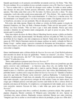 Quando questionado se ele pensaria em trabalhar novamente com Lee, foi firme. “Não. Não.
De jeito nenhum. Só se eu também tivesse aceitado cooperar com a SS. Stan Lee é quem ele
é... Tem os sonhos dele e o jeito dele de alcançar esses sonhos. Eu tenho os meus sonhos,
mas alcanço do meu jeito. Somos pessoas diferentes. Acho que estamos diametralmente
opostos. Não tinha como falar com a SS. Eu tentei. Eu falava com eles e dizia: ‘Ô, meus
camaradas, vocês não estão caindo nessa patacoada, né?’. Eles diziam: ‘Ah, a gente acredita
sim’. Era uma crença arraigada. Eles eram doutrinados. E o Stan Lee é a mesma coisa. Ele
foi doutrinado a ser daquele jeito e vai ficar assim para sempre. Em algumas coisas ele vai
se beneficiar, em outras vai sair perdendo. Mas ele não precisa acreditar em mim.”
Pelo jeito, não tinha mesmo. Depois de refutar as versões de Kirby quanto à criação do
Quarteto Fantástico, de Thor, de Hulk e Homem-Aranha (“Tudo saiu do meu porão”, dizia
Kirby), Lee ficou irritado. “Não sei bem o que o Jack anda dizendo. Parece que estou
ouvindo o falatório de um homem muito amargurado, do qual só posso ter pena. Não sei
mesmo qual é o problema.”
Vinte anos depois do disco da Merry Marvel Marching Society atestar o júbilo em família
no Bullpen, estava tudo desmoronando. Sol Brodsky morrera em junho de 1984; Lee enviou
um tributo de Los Angeles, mas não compareceu ao funeral. Numa noite de quinta-feira, em
março de 1985, Morrie Kuramoto morreu de ataque cardíaco no metrô, voltando da Marvel.
Danny Crespi – melhor amigo e parceiro constante de Kuramoto nas brincadeiras – morreu
dois meses depois, aos 59 anos. Mantivera a leucemia em segredo, indo ao Bullpen todo dia,
sem contar a ninguém.
Quase imediatamente após a última edição de Guerras Secretas sair, Carol Kalish palestrou
num encontro de donos de lojas de quadrinhos. “Vamos ser sinceros”, ela disse. “Guerras
Secretas foi uma porcaria, não foi?” (Os lojistas concordaram unanimemente.) “Mas não
vendeu?” O salão deu vivas.
“Bom, então podem se preparar para Guerras Secretas 2!”
Durante a publicação do primeiro Guerras Secretas, Shooter disse aos jornalistas que não
queria escrever uma continuação – se houvesse uma, disse ele, era melhor botar Tom
DeFalco para fazer. Seja lá qual tenha sido o motivo, porém, Shooter acabou decidindo
mantê-lo para si, e DeFalco, que editara a primeira série, não voltou. Bob Budiansky tirou o
palitinho menor e acabou com o cargo de editor de Guerras Secretas II. “Quando se herdava
uma série que tinha Jim Shooter como roteirista”, explicou Budiansky, “o tradicional era
demiti-lo imediatamente. E tudo bem, ele entendia. Ele era um horror nos prazos. Entregava
tudo muito atrasado, o que provocava estragos de toda ordem. Como era muito atraso, ele
exigia que o Bullpen parasse com tudo para recortar cada balão de fala e colasse direto na
prancha com massa de borracha. Aí complicava o cronograma de todo mundo, pois as séries
com correções menores ficavam de lado, e tudo tinha que parar para fazer Guerras
Secretas”.
Sal Buscema, pau para toda obra e confiável, desenhou a primeira edição. Mas quando as
páginas chegaram, Shooter contratou Al Milgrom para redesenhar do zero. Apesar da
insistência dos outros editores, Budiansky recusou substituir Shooter por outro roteirista.
“Imaginei que Jim ia acabar se envolvendo na rabeira da produção, já que era o filho dele”,
 