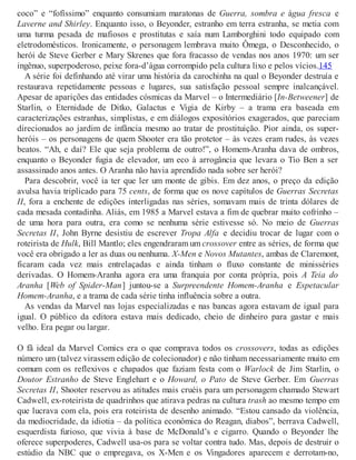 coco” e “fofíssimo” enquanto consumiam maratonas de Guerra, sombra e água fresca e
Laverne and Shirley. Enquanto isso, o Beyonder, estranho em terra estranha, se metia com
uma turma pesada de mafiosos e prostitutas e saía num Lamborghini todo equipado com
eletrodomésticos. Ironicamente, o personagem lembrava muito Ômega, o Desconhecido, o
herói de Steve Gerber e Mary Skrenes que fora fracasso de vendas nos anos 1970: um ser
ingênuo, superpoderoso, peixe fora-d’água corrompido pela cultura lixo e pelos vícios.145
A série foi definhando até virar uma história da carochinha na qual o Beyonder destruía e
restaurava repetidamente pessoas e lugares, sua satisfação pessoal sempre inalcançável.
Apesar de aparições das entidades cósmicas da Marvel – o Intermediário [In-Betweener] de
Starlin, o Eternidade de Ditko, Galactus e Vigia de Kirby – a trama era baseada em
caracterizações estranhas, simplistas, e em diálogos expositórios exagerados, que pareciam
direcionados ao jardim de infância mesmo ao tratar de prostituição. Pior ainda, os super-
heróis – os personagens de quem Shooter era tão protetor – às vezes eram rudes, às vezes
beatos. “Ah, e daí? Ele que seja problema de outro!”, o Homem-Aranha dava de ombros,
enquanto o Beyonder fugia de elevador, um eco à arrogância que levara o Tio Ben a ser
assassinado anos antes. O Aranha não havia aprendido nada sobre ser herói?
Para descobrir, você ia ter que ler um monte de gibis. Em dez anos, o preço da edição
avulsa havia triplicado para 75 cents, de forma que os nove capítulos de Guerras Secretas
II, fora a enchente de edições interligadas nas séries, somavam mais de trinta dólares de
cada mesada contadinha. Aliás, em 1985 a Marvel estava a fim de quebrar muito cofrinho –
de uma hora para outra, era como se nenhuma série estivesse só. No meio de Guerras
Secretas II, John Byrne desistiu de escrever Tropa Alfa e decidiu trocar de lugar com o
roteirista de Hulk, Bill Mantlo; eles engendraram um crossover entre as séries, de forma que
você era obrigado a ler as duas ou nenhuma. X-Men e Novos Mutantes, ambas de Claremont,
ficaram cada vez mais entrelaçadas e ainda tinham o fluxo constante de minisséries
derivadas. O Homem-Aranha agora era uma franquia por conta própria, pois A Teia do
Aranha [Web of Spider-Man] juntou-se a Surpreendente Homem-Aranha e Espetacular
Homem-Aranha, e a trama de cada série tinha influência sobre a outra.
As vendas da Marvel nas lojas especializadas e nas bancas agora estavam de igual para
igual. O público da editora estava mais dedicado, cheio de dinheiro para gastar e mais
velho. Era pegar ou largar.
O fã ideal da Marvel Comics era o que comprava todos os crossovers, todas as edições
número um (talvez virassem edição de colecionador) e não tinham necessariamente muito em
comum com os reflexivos e chapados que faziam festa com o Warlock de Jim Starlin, o
Doutor Estranho de Steve Englehart e o Howard, o Pato de Steve Gerber. Em Guerras
Secretas II, Shooter reservou as atitudes mais cruéis para um personagem chamado Stewart
Cadwell, ex-roteirista de quadrinhos que atirava pedras na cultura trash ao mesmo tempo em
que lucrava com ela, pois era roteirista de desenho animado. “Estou cansado da violência,
da mediocridade, da idiotia – da política econômica do Reagan, diabos”, berrava Cadwell,
esquerdista furioso, que vivia à base de McDonald’s e cigarro. Quando o Beyonder lhe
oferece superpoderes, Cadwell usa-os para se voltar contra tudo. Mas, depois de destruir o
estúdio da NBC que o empregava, os X-Men e os Vingadores aparecem e derrotam-no,
 
