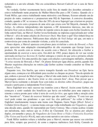 reduzindo-o a um tolo afetado. Não era coincidência Stewart Cadwell ser a cara de Steve
Gerber.
Na verdade, Gerber recentemente havia caído fora do mundo dos desenhos animados e
estava trabalhando numa proposta da Mulher-Maravilha para a DC Comics. Quando ele e
Frank Miller, que estava trabalhando numa minissérie com Batman, ficaram sabendo um do
projeto do outro, reuniram-se e propuseram uma HQ de Superman. A conversa desandou,
contudo, quando a DC se recusou a lhes dar 20% da nova Supergirl que criariam no projeto.
Gerber então veio com a proposta de uma série que criara com Val Mayerik, chamada Void
Indigo. As editoras independentes não toparam, a DC demonstrou interesse, mas não os
deixaria ficar com os direitos, e Gerber de repente estava de papo comArchie Goodwin, da
linha autoral Epic, na Marvel. Gerber levou bordoadas na imprensa especializada por voltar
à Marvel – alvo de tantas edições de Destroyer Duck. Mas fazer o quê? Eles tinham força no
mercado e tinham interesse. Publicaram duas edições de Void Indigo até que, em meio a
controvérsias por conta do conteúdo violento, a série foi cancelada.
Pouco depois, a Marvel apareceu com planos para revitalizar a série de Howard, o Pato
para aproveitar uma adaptação cinematográfica de alto orçamento que George Lucas ia
produzir. De acordo com os termos do acordo com a Marvel, foi oferecida a Gerber a
oportunidade de escrever a nova série. Em abril de 1985, pouco depois de ver sua versão
satirizada em Guerras Secretas II, Gerber entregou o roteiro do que seria a primeira edição
do novo Howard. Era uma paródia das sagas com edições e personagens múltiplos, chamada
“A crise secreta de Howard, o Pato”. Os planos foram por água abaixo, porém, quando Jim
Shooter requisitou alterações no roteiro.146 Gerber acabou virando consultor no filme de
Howard, o Pato.
Enquanto isso, Jim Starlin, que estava tranquilo fazendo seu Dreadstar na Epic havia
alguns anos, começou a ter dificuldade para receber os cheques no prazo. “Sou da opinião de
que, embora o pessoal da Marvel negue, a Marvel não anda muito a fim de dar sequência aos
personagens autorais e não ficaria triste se eles caíssem fora”, disse. Para provar que a
Marvel havia realmente o deixado ficar com todos os direitos sobre Dreadstar, pegou sua
criação e partiu para a independente First Comics.
Steve Englehart teve mais sucesso nas reuniões com a Marvel. Assim como Gerber, ele
começara a sentir saudade dos benefícios que havia em trabalhar para uma empresa de
renome e estava pronto para voltar à terra do work-for-hire, que agora tinha a atração extra
dos “incentivos”. “Cansei de escrever histórias que não saem”, explicou. “É com isso que
você pode contar nas grandonas: o que você faz, eles publicam.” Ao voltar à Marvel,
Englehart imediatamente trançou uma trama com Magnum, Garra Negra [Black Talon] e
Ceifador [Grim Reaper] – a mesma trama com que vinha trabalhando em Vingadores, quase
uma década antes, quando foi repreendido por Gerry Conway. Mas a trama acabou virando
um melodrama, mais meloso que os X-Men de Claremont. Ele se alastrou por edições
duplas, em tamanho e preço, de Vingadores da Costa Oeste e Visão e Feiticeira Escarlate
[The Vision and Scarlet Witch], mais um evento narrativo em vários volumes.
Frank Miller também voltara a trabalhar para a Marvel, mesmo que usasse seu estrelato
para falar, sempre que possível, de como a empresa maltratava Jack Kirby. Cansado de
 
