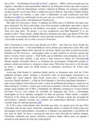 Nova York – “um Bernhard Goetz147 já basta”, explicou –, Miller a havia trocado por Los
Angeles, entocando-se num apartamento industrial, de frente para um bar sujo onde se pisava
em seringas. Além da reformulação violenta e futurista de Batman, ele começou a trabalhar
em duas graphic novels mais fortes e ambiciosas para a Marvel: uma sobre a finada Elektra,
que ele mesmo iria ilustrar, e outra sobre o Demolidor, na qual colaboraria com Bill
Sienkiewicz.148 Essa colaboração levaria, por sua vez, a Elektra: Assassina, minissérie em
oito edições para a Epic, toda pintada por Sienkiewicz.
Mas tudo isso ficou para o futuro. A mudança de Miller para a Califórnia saiu mais cara
que o planejado. Ele ficou endividado, com vários projetos combinados, mas todos a meses
de se encerrarem. Sentado na sua banheira, sem grana, a cinco mil quilômetros de Nova
York, teve uma ideia. “Eu pensei: e se isso acontecesse com Matt Murdock? E se ele
perdesse tudo?” Pouco depois, Ralph Macchio telefonou para dizer que Denny O’Neil não
estava mais se acertando com Shooter e havia deixado Demolidor. Miller lhe contou a ideia
e ficou tudo acertado: ele ia voltar a escrever Demolidor.
Chris Claremont já estava havia uma década em X-Men – nem Stan Lee havia ficado dez
anos no mesmo título – e fora testemunha de vários artistas que entravam e saíam. Mas cada
partida e chegada tinham efeito marcante no seu texto. Depois que Dave Cockrum saiu para
trabalhar em The Futurians – personagens sobre os quais manteria os direitos, mesmo que
nunca viessem a fazer sucesso –, Paul Smith, que já trabalhara com animação, deu aos X-
Men um visual mais arejado, o que ativou o lado caloroso e lúdico de Claremont.149
Mesmo quando Claremont abalava as estruturas dos personagens (Tempestade perdeu os
poderes, adotou um mohawk e começou a trajar couro; Wolverine ficou noivo e foi deixado
no altar), o mundo suave de Smith tornava os momentos novelescos de X-Men mais
palatáveis.
Assim que John Romita Jr. substituiu Smith, porém, os elementos mais dark de X-Men
ganharam primeiro plano. Sermões e discussões entre os personagens começaram a se
espalhar por várias páginas. Kitty Pryde viajou para o Japão e retornou como ninja
assassina. Rachel Summers – a filha de Scott Summers e Jean Grey num futuro alternativo –,
uma escrava fugitiva com coleira de spikes e cheia de problemas psicológicos, surgiu de seu
futuro distópico. O medo e o temor que assolavam os mutantes viraram a temática central; os
antigos arqui-inimigos dos X-Men, a Irmandade dos Mutantes, tornaram-se a Força Federal
[Freedom Force], com sanção do Conselho de Segurança dos EUA e oficialmente
encarregada de levar mutantes renegados às mãos do governo. Numa edição, o próprio
Professor X foi vítima de crime de racismo, atacado e deixado à morte por um grupo de
universitários. (Quando acordou, aos cuidados dos subterrâneos Morlocks, descobriu-se
vestindo trajes de sadomasoquismo).150
Se X-Men estava notavelmente mais desolada que antes, era apenas prova de que Chris
Claremont, mais do que outros roteiristas, conseguira manter o controle da forma como seus
personagens eram representados, recusando-se a adequar seus quadrinhos a um público de
oito anos de idade. Se havia o encargo de uma nova série derivada de temática mutante,
Claremont, conhecido por marcar território, respirava fundo, olhava para sua agenda e
encontrava uma maneira de fazer por conta própria.
 