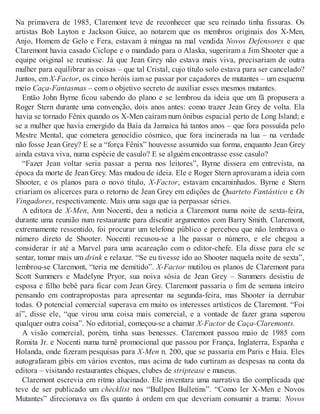 Na primavera de 1985, Claremont teve de reconhecer que seu reinado tinha fissuras. Os
artistas Bob Layton e Jackson Guice, ao notarem que os membros originais dos X-Men,
Anjo, Homem de Gelo e Fera, estavam à míngua na mal vendida Novos Defensores e que
Claremont havia casado Ciclope e o mandado para o Alaska, sugeriram a Jim Shooter que a
equipe original se reunisse. Já que Jean Grey não estava mais viva, precisariam de outra
mulher para equilibrar as coisas – que tal Cristal, cujo título solo estava para ser cancelado?
Juntos, em X-Factor, os cinco heróis iam se passar por caçadores de mutantes – um esquema
meio Caça-Fantasmas – com o objetivo secreto de auxiliar esses mesmos mutantes.
Então John Byrne ficou sabendo do plano e se lembrou da ideia que um fã propusera a
Roger Stern durante uma convenção, dois anos antes: como trazer Jean Grey de volta. Ela
havia se tornado Fênix quando os X-Men caíram num ônibus espacial perto de Long Island; e
se a mulher que havia emergido da Baía da Jamaica há tantos anos – que fora possuída pelo
Mestre Mental, que cometera genocídio cósmico, que fora incinerada na lua – na verdade
não fosse Jean Grey? E se a “força Fênix” houvesse assumido sua forma, enquanto Jean Grey
ainda estava viva, numa espécie de casulo? E se alguém encontrasse esse casulo?
“Fazer Jean voltar seria passar a perna nos leitores”, Byrne dissera em entrevista, na
época da morte de Jean Grey. Mas mudou de ideia. Ele e Roger Stern aprovaram a ideia com
Shooter, e os planos para o novo título, X-Factor, estavam encaminhados. Byrne e Stern
criariam os alicerces para o retorno de Jean Grey em edições de Quarteto Fantástico e Os
Vingadores, respectivamente. Mais uma saga que ia perpassar séries.
A editora de X-Men, Ann Nocenti, deu a notícia a Claremont numa noite de sexta-feira,
durante uma reunião num restaurante para discutir argumentos com Barry Smith. Claremont,
extremamente ressentido, foi procurar um telefone público e percebeu que não lembrava o
número direto de Shooter. Nocenti recusou-se a lhe passar o número, e ele chegou a
considerar ir até a Marvel para uma acareação com o editor-chefe. Ela disse para ele se
sentar, tomar mais um drink e relaxar. “Se eu tivesse ido ao Shooter naquela noite de sexta”,
lembrou-se Claremont, “teria me demitido”. X-Factor mutilou os planos de Claremont para
Scott Summers e Madelyne Pryor, sua noiva sósia de Jean Grey – Summers desistiu de
esposa e filho bebê para ficar com Jean Grey. Claremont passaria o fim de semana inteiro
pensando em contrapropostas para apresentar na segunda-feira, mas Shooter ia derrubar
todas. O potencial comercial superava em muito os interesses artísticos de Claremont. “Foi
aí”, disse ele, “que virou uma coisa mais comercial, e a vontade de fazer grana superou
qualquer outra coisa”. No editorial, começou-se a chamar X-Factor de Caça-Claremonts.
A visão comercial, porém, tinha suas benesses. Claremont passou maio de 1985 com
Romita Jr. e Nocenti numa turnê promocional que passou por França, Inglaterra, Espanha e
Holanda, onde fizeram pesquisas para X-Men n. 200, que se passaria em Paris e Haia. Eles
autografaram gibis em vários eventos, mas acima de tudo curtiram as despesas na conta da
editora – visitando restaurantes chiques, clubes de striptease e museus.
Claremont escrevia em ritmo alucinado. Ele inventara uma narrativa tão complicada que
teve de ser publicado um checklist nos “Bullpen Bulletins”. “Como ler X-Men e Novos
Mutantes” direcionava os fãs quanto à ordem em que deveriam consumir a trama: Novos
 