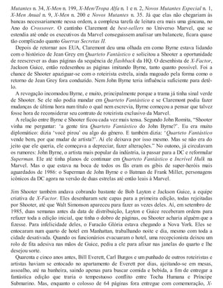 Mutantes n. 34, X-Men n. 199, X-Men/Tropa Alfa n. 1 e n. 2, Novos Mutantes Especial n. 1,
X-Men Anual n. 9, X-Men n. 200 e Novos Mutantes n. 35. Já que elas não chegariam às
bancas necessariamente nessa ordem, a complexa tarefa de leitura era mais uma gincana, no
Ano do Crossover. O cantinho Claremont de best-sellers no Universo Marvel, que se
estendia até onde os executivos da Marvel conseguissem analisar um balancete, ficara quase
tão complicado quanto Guerras Secretas II.
Depois de retornar aos EUA, Claremont deu uma olhada em como Byrne estava lidando
com o histórico de Jean Grey em Quarteto Fantástico e solicitou a Shooter a oportunidade
de reescrever as duas páginas da sequência de flashback da HQ. O desenhista de X-Factor,
Jackson Guice, então redesenhou as páginas imitando Byrne, tanto quanto possível. Foi a
chance de Shooter apaziguar-se com o roteirista estrela, ainda magoado pela forma como o
retorno de Jean Grey fora conduzido. Nem John Byrne teria influência suficiente para detê-
lo.
A revogação incomodou Byrne, e muito, principalmente porque a trama já tinha sinal verde
de Shooter. Se ele não podia mandar em Quarteto Fantástico e se Claremont podia fazer
mudanças de última hora num título o qual nem escrevia, Byrne começou a pensar que talvez
fosse hora de reconsiderar seu contrato de roteirista exclusivo da Marvel.
A relação entre Byrne e Shooter ficou cada vez mais tensa. Segundo John Romita, “Shooter
vinha me perguntar: ‘a gente tira Quarteto Fantástico do John Byrne?’. Eu era muito
diplomático: dizia ‘você pirou’ ou algo do gênero. E também dizia: ‘Quarteto Fantástico
vende bem, por que mudar de artista?’. Aí ele deixava por isso mesmo. Mas se não era do
jeito que ele queria, ele começava a depreciar, fazer alterações.” No outono, já circulavam
os rumores: John Byrne, o artista mais popular da indústria, ia passar para a DC e reformular
Superman. Ele até tinha planos de continuar em Quarteto Fantástico e Incrível Hulk na
Marvel. Mas o que estava na boca de todos os fãs eram os gibis de super-heróis mais
aguardados de 1986: o Superman de John Byrne e o Batman de Frank Miller, personagens
icônicos da DC agora na versão de duas estrelas até então leais à Marvel.
Jim Shooter também andava cobrando bastante de Bob Layton e Jackson Guice, a equipe
criativa de X-Factor. Eles desenharam sete capas para a primeira edição, todas rejeitadas
por Shooter, até que Walt Simonson apareceu para fazer as vezes deles. Aí, em setembro de
1985, duas semanas antes da data de distribuição, Layton e Guice receberam ordens para
refazer toda a edição inicial, que tinha o dobro de páginas, ou Shooter acharia alguém que a
fizesse. Para infelicidade deles, o Furacão Glória estava chegando a Nova York. Eles se
entocaram num quarto de hotel em Manhattan, trabalhando noite e dia, mesmo com toda a
cidade desativada. Quando os funcionários evacuaram o hotel, uma recepcionista deixou um
rolo de fita adesiva nas mãos de Guice, pediu a ele para afixar nas janelas do quarto e lhe
desejou sorte.
Quarenta e cinco anos antes, Bill Everett, Carl Burgos e um punhado de outros roteiristas e
artistas haviam se entocado no apartamento de Everett por dias, ajeitando-se em mesas,
assoalho, até na banheira, saindo apenas para buscar comida e bebida, a fim de entregar a
fantástica edição que traria o tempestuoso conflito entre Tocha Humana e Príncipe
Submarino. Mas, enquanto o colosso de 64 páginas fora entregue com comemoração, X-
 