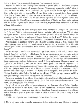 Factor n. 1 pareceu mais um trabalho para recuperar nota no colégio.
Apesar do furacão, eles conseguiram cumprir o prazo. Mas os problemas surgiram
semanas depois; era impossível agradar Shooter. “Entregamos a segunda edição”, disse o
editor de X-Factor Mike Carlin, “e ele quis que a gente também fizesse aquela do zero. Eu
falei: ‘olhe só, eu não vou sair da Marvel, mas dessa série eu vou cair fora. Quem tem que
editar isso aí é você. Você é o único que sabe como tem de ser’. E ele diz: ‘tá bem, tá bem’,
e entregou para o Bob Harras. Aí, nos seis meses seguintes, eu editei algumas séries, mas
coisas tipo gibi do Chuck Norris. Acho que ao abandonar X-Factor eu fiquei muito saliente
com o Shooter”. Alguns meses após a saída de Carlin, Layton também abandonou X-Factor,
e Guice foi logo atrás.
Também havia tensão em outras paragens. John Byrne surpreendeu Denny O’Neil, seu editor
em O Incrível Hulk, ao entregar uma edição que consistia exclusivamente de 22 ilustrações
de página inteira. O’Neil a recusou. Byrne, crendo que fosse coisa de Shooter, entrou em
contato com Jim Galton e reclamou. (“Quem diabos é John Byrne?”, Galton foi furioso
perguntar a Shooter, incomodado de atender telefonemas do artista número um da editora.)
Pouco depois, os conflitos entre O’Neil e Shooter vieram à tona, e O’Neil, o editor com
mais tempo de casa na Marvel, requisitou uma reunião com o publisher Mike Hobson.
“Assim que Shooter ficou sabendo dessa reunião”, disse Bob Budiansky, “ele demitiu o
Denny.”
Byrne, o autoproclamado “funcionário leal” que antes entregava três gibis por mês, agora
fazia só Quarteto Fantástico – editado por Carlin, que permanecera no título muito embora
fosse acometido por séries de menos prestígio, como as licenças de Thundercats e He-Man.
Carlin agora se via na tensa situação de intermediar Byrne e Shooter, cujo relacionamento se
deteriorara desde o anúncio de Superman pela DC. Byrne achava que Claremont reescrever
o flashback de Jean Grey fora uma forma de Shooter puni-lo por assumir Superman. De
acordo com Byrne, Shooter passou meses “com a mira no Quarteto, então acabei deixando a
série para poupar Mike Carlin da artilharia incessante de críticas a miudezas”. Tendo
cortado seu último laço, a deserção de Byrne estava completa. (Em questão de meses,
Shooter demitiria Mike Carlin. Carlin ligou para Denny O’Neil, que agora estava na DC, e
conseguiu emprego como editor do Superman de John Byrne.)
Assim que a notícia da partida de Byrne veio a público, Frank Miller deixou Demolidor
mais uma vez, junto ao artista David Mazzucchelli. Eles seguiriam trabalhando juntos... mas
na DC, em outro projeto com Batman.
Em questão de um ano, a Marvel testemunhou seus pais fundadores Jack Kirby e Stan Lee
brigarem em público, e John Byrne, Frank Miller e Jim Starlin – os artistas-roteiristas mais
valiosos da editora – largarem o que estavam fazendo de forma abrupta, mais dois editores
saírem batendo a porta e passarem à concorrência. A autoestima coletiva atingiu baixa
histórica.
Jim Shooter, enquanto isso, estava ocupado com uma coisa nova.
O Novo Universo seria o grande lançamento do 25o aniversário que Shooter prometera
 