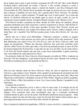 havia alguns anos e para o qual recebera orçamento de US$ 120 mil. Mas, como Sheldon
Feinberg andava interessado em vender a Marvel, o alto escalão começou a cortar o
orçamento: primeiro pela metade, depois a metade da metade e, por fim, eliminação total.
Em novembro de 1985, Shooter havia recrutado um refugo de pessoal da casa, mais novatos,
para começar a trabalhar em oito séries sob o guarda-chuva Novo Universo. Os detalhes
estavam sob sigilo e vigília constante. “O mundo que você vê pela janela” era o lema não
oficial. As histórias tratariam de um mundo igual ao nosso, no qual o poder de voar de
repente provocaria espanto realista. O próprio Shooter chamava-o de “Shooter-verso”.
Eliot Brown recebeu a proposta de editar metade da linha. Quase de imediato, porém,
encontrou problemas para fazer roteiristas e artistas respeitarem os prazos. John Romita Jr.
estava descontente em deixar X-Men para desenhar Estigma [Star Brand], escrita por
Shooter; Archie Goodwin, que sempre fora famoso pelos atrasos, andava ocupado com a
linha Epic; até o expedito Tom DeFalco perdeu prazo. Como diria Brown, foi “um caos
total”.
Brown não era o único com dificuldades. “[Shooter] começou a montar as equipes
criativas e a forçar certas pessoas em séries que os editores talvez não gostassem”, disse
Bob Budiansky, que editou Força Psi [Psi-Force], série do Novo Universo sobre uma
equipe de paranormais. “Muitas das decisões editoriais não eram bem recebidas pelos
editores. Mark Texeira fez uma capa linda, e Jim ficou incomodado porque os laços do tênis
de um personagem não ficaram bons. A capa não era um close do tênis; era de corpo inteiro.
E ele ficou tão focado naquilo que quis que a capa fosse redesenhada. A gente consertou,
mas virou símbolo de como andavam as coisas.”
Os primeiros títulos do Novo Universo foram lançados em julho de 1986 e venderam na
faixa dos 150 mil exemplares, o que frustrou lojistas de todo o país. Quando isto aconteceu,
Eliot Brown também já havia sido demitido da Marvel.
× × ×
Stan Lee não entendia muito do Novo Universo. Aliás, ele nem se atualizava no Antigo
Universo, o que ajudara a criar. Naquele verão, quando Lee participou de um painel com Jim
Shooter na Chicago Comic-Con, ficou surpreso em descobrir que, dois anos antes, Mary Jane
Watson havia descoberto a identidade secreta de Peter Parker. Alguém na plateia perguntou
se Peter Parker e Mary Jane podiam se casar. Lee virou-se para Shooter e perguntou se ele
autorizaria.
O público foi ao delírio.
Lee e Shooter começaram a levar a ideia a sério só mais tarde. A circulação da tira de
quadrinhos do Homem-Aranha estava caindo; um evento como esse poderia servir de
impulso. Eles acertaram fazer uma coordenação para que o casamento acontecesse
simultaneamente no gibi e na tira de jornal. John Romita manifestou sua preocupação – ainda
lembrava, depois de mais de trinta anos, como Ferdinando fora ladeira abaixo depois que o
personagem principal casou-se com Daisy Mae. Romita foi ignorado.
Para o restante da indústria de quadrinhos, 1986 foi o annus mirabilis, o momento em que o
 