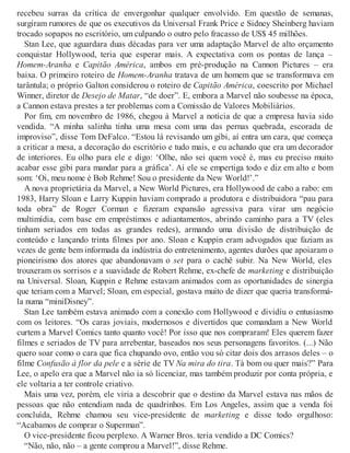 recebeu surras da crítica de envergonhar qualquer envolvido. Em questão de semanas,
surgiram rumores de que os executivos da Universal Frank Price e Sidney Sheinberg haviam
trocado sopapos no escritório, um culpando o outro pelo fracasso de US$ 45 milhões.
Stan Lee, que aguardara duas décadas para ver uma adaptação Marvel de alto orçamento
conquistar Hollywood, teria que esperar mais. A expectativa com os pontas de lança –
Homem-Aranha e Capitão América, ambos em pré-produção na Cannon Pictures – era
baixa. O primeiro roteiro de Homem-Aranha tratava de um homem que se transformava em
tarântula; o próprio Galton considerou o roteiro de Capitão América, coescrito por Michael
Winner, diretor de Desejo de Matar, “de doer”. E, embora a Marvel não soubesse na época,
a Cannon estava prestes a ter problemas com a Comissão de Valores Mobiliários.
Por fim, em novembro de 1986, chegou à Marvel a notícia de que a empresa havia sido
vendida. “A minha salinha tinha uma mesa com uma das pernas quebrada, escorada de
improviso”, disse Tom DeFalco. “Estou lá revisando um gibi, aí entra um cara, que começa
a criticar a mesa, a decoração do escritório e tudo mais, e eu achando que era um decorador
de interiores. Eu olho para ele e digo: ‘Olhe, não sei quem você é, mas eu preciso muito
acabar esse gibi para mandar para a gráfica’. Aí ele se empertiga todo e diz em alto e bom
som: ‘Oi, meu nome é Bob Rehme! Sou o presidente da New World!’.”
A nova proprietária da Marvel, a New World Pictures, era Hollywood de cabo a rabo: em
1983, Harry Sloan e Larry Kuppin haviam comprado a produtora e distribuidora “pau para
toda obra” de Roger Corman e fizeram expansão agressiva para virar um negócio
multimídia, com base em empréstimos e adiantamentos, abrindo caminho para a TV (eles
tinham seriados em todas as grandes redes), armando uma divisão de distribuição de
conteúdo e lançando trinta filmes por ano. Sloan e Kuppin eram advogados que faziam as
vezes de gente bem informada da indústria do entretenimento, agentes durões que apoiaram o
pioneirismo dos atores que abandonavam o set para o cachê subir. Na New World, eles
trouxeram os sorrisos e a suavidade de Robert Rehme, ex-chefe de marketing e distribuição
na Universal. Sloan, Kuppin e Rehme estavam animados com as oportunidades de sinergia
que teriam com a Marvel; Sloan, em especial, gostava muito de dizer que queria transformá-
la numa “miniDisney”.
Stan Lee também estava animado com a conexão com Hollywood e dividiu o entusiasmo
com os leitores. “Os caras joviais, modernosos e divertidos que comandam a New World
curtem a Marvel Comics tanto quanto você! Por isso que nos compraram! Eles querem fazer
filmes e seriados de TV para arrebentar, baseados nos seus personagens favoritos. (...) Não
quero soar como o cara que fica chupando ovo, então vou só citar dois dos arrasos deles – o
filme Confusão à flor da pele e a série de TV Na mira do tira. Tá bom ou quer mais?” Para
Lee, o apelo era que a Marvel não ia só licenciar, mas também produzir por conta própria, e
ele voltaria a ter controle criativo.
Mais uma vez, porém, ele viria a descobrir que o destino da Marvel estava nas mãos de
pessoas que não entendiam nada de quadrinhos. Em Los Angeles, assim que a venda foi
concluída, Rehme chamou seu vice-presidente de marketing e disse todo orgulhoso:
“Acabamos de comprar o Superman”.
O vice-presidente ficou perplexo. A Warner Bros. teria vendido a DC Comics?
“Não, não, não – a gente comprou a Marvel!”, disse Rehme.
 