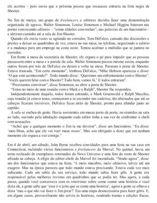 ele aceitou – pois ouviu que a próxima pessoa que recusasse entraria na lista negra de
Shooter.
No fim de março, um grupo de freelancers e editores decidiu fazer uma demonstração
organizada de agravo. Walter Simonson, Louise Simonson e Michael Higgins bateram nas
portas convocando editores – “como aldeões com tochas”, nas palavras de um funcionário –
e abriram caminho até a sala de Jim Shooter.
Quando ele ouviu vozes se agitando no corredor, Tom DeFalco, cansado das discussões e
prestes a deixar os quadrinhos de vez, estava na sua mesa, no telefone, negociando o salário
e a mudança para um emprego na costa oeste. Tentou acalmar a multidão que se juntara no
corredor.
Em frente à mesa da secretária de Shooter, ele ergueu o pé para impedir que as pessoas
passassem entre a mesa e a parede da sala. Walter Simonson passou mesmo assim, enquanto
outros foram por trás de DeFalco ou deram a volta na mesa. Pararam à porta de Shooter.
Estava trancada. “Em certo momento”, lembrou DeFalco, “Mike Hobson apareceu e disse:
‘O que está acontecendo?’. Todo mundo disse: ‘Queremos um enfrentamento com o Shooter’.
‘Vocês querem falar com o Shooter? Tudo bem, vamos lá.’ E todos entraram”.
“Precisamos conversar”, disse Simonson, ao abrir a porta de Shooter.
“Estou no meio de uma reunião com o Mark e o Ralph”, Shooter lhe respondeu.
Independentemente daquilo, todos foram entrando, e Mark Gruenwald e Ralph Macchio,
cuja reunião já estava tensa, começaram a se esconder nas cadeiras, tão abaixados que até as
cabeças ficaram invisíveis. DeFalco ficou atrás de Shooter, pronto para afundar junto ao
capitão.
A sala se encheu de gente. Havia assistentes em massa perto da porta, ou reunidos na sala
ao lado, ouvindo pela tubulação enquanto cada editor tinha a sua vez de confrontar o chefe
com acusações.
“Achei que a qualquer momento o Jim ia me devorar”, disse um funcionário. “Eu disse:
‘meu Deus, acho que ele vai roer meus ossos’. Mas sou obrigado a dizer que em nenhum
momento ele ergueu a voz comigo.”
Em 4 de abril, um sábado, John Byrne recebeu convidados para uma festa na sua casa em
Connecticut, incluindo vários funcionários e freelancers da Marvel. No quintal, havia um
terno recheado de exemplares retornados do Novo Universo e uma foto do rosto de Shooter
afixada na cabeça. A efígie do editor-chefe da Marvel foi incendiada. “Vendo agora”, disse
um dos funcionários que estava na festa, “é meio macabro, meio ofensivo, talvez até um
exagero. Mas na época pareceu que todo mundo estava precisando. Estava cada vez mais
sufocante. Cada um sabia do seu serviço; todo mundo sabia fazer gibi. A gente era
responsável pelas melhores revistas em quadrinhos que se podia ter. Mas agora, a cada
passo, quando você conversava com os roteiristas sobre como contar uma história e você
dizia ok, a gente sabe que ‘esse é o jeito que se conta uma história’, agora a gente se olhava e
dizia ‘mas o que não vai fazer o Jim pirar?’ Era uma etapa desnecessária para fazer gibis. E,
em alguns casos, provavelmente não serviu às histórias, rendendo tramas e edições fracas.
 