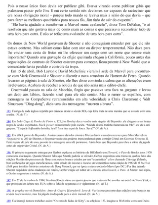 Pois o nosso único foco devia ser publicar gibi. Estava virando como publicar gibis que
pudessem passar pelo Jim. E em certo sentido nós devíamos ser capazes de raciocinar que
era nossa obrigação moral – porque todo mundo se levava mais a sério do que devia – que
para fazer os melhores quadrinhos para nossos fãs, Jim tinha de sair do esquema”.
“Ele havia ajudado a transformar a Marvel numa avalanche”, disse Tom DeFalco, “e aí
resolveu que não gostava mais de como eram as coisas e que precisava reconstruir tudo de
uma hora para outra. E não se refaz uma avalanche de uma hora para outra”.
Os donos da New World gostavam de Shooter e não conseguiam entender por que ele não
estava contente. Mas sabiam como lidar com ator ou diretor temperamental. Não dava para
lhe enviar uma cesta de frutas ou lhe oferecer um cargo com um nome que soasse mais
importante? Quando uma gravação da efígie queimada chegou à Califórnia, pouco antes das
negociações de contrato de Shooter estarem para começar, ficou patente à New World que o
comandante havia perdido o controle da tropa.
Em 15 de abril, Bob Layton e David Michelinie vieram à sede da Marvel para encontrar-
se com Mark Gruenwald e Shooter e discutir a nova armadura do Homem de Ferro. Quando
levaram as páginas à sala de Shooter, ele lhes disse com toda a calma que as alterações eram
irrelevantes. Acabara de receber a notícia de que não seria mais editor-chefe.
Gruenwald passou na sala de Macchio, fingiu que passava uma faca na garganta e levou
um dedo aos lábios, fazendo sinal para ele não contar. Mas o rumor se espalhou, com
mensagens na CompuServe retransmitidas em alta velocidade a Chris Claremont e Walt
Simonson. “Ding-dong”, dizia uma das mensagens: “morreu a bruxa”.
143. Cantiga de roda inglesa repetida por crianças desde o século XIX, cuja letra trata de uma menina que se assusta com uma
aranha. (N. do T.)
144. Em Luke Cage & Punho de Ferro n. 121, Jim Owsley deu a versão mais singular de Beyonder: ele chegava a um bairro
negro de óculos espelhados, black power monumental e pele escura. “Manda aí uma trutinha manerada na fritz”, ele diz a um
garçom. “E aquele feijãozinho batutão, hein? Para tirar o pai da forca. Saca?” (N. do A.)
145. Era difícil gostar do Beyonder. Assim como o aliciador cósmico Marcus havia causado encrenca para Miss Marvel em
Vingadores n. 200 de Shooter, o Beyonder usou seus poderes transcendentais para cortejar Cristal em Guerras Secretas II.
Feito: tapete de pele de urso, passeio de carruagem, um café parisiense. Ainda bem que Beyonder percebeu a vileza da jogada
antes de engravidar Cristal. (N. do A.)
146. O primeiro argumento entregue por Gerber explicava as histórias de Bill Mantlo em Howard, o Pato do fim dos anos 1970
como uma alucinação. Quando Shooter falou que Mantlo poderia se ofender, Gerber engendrou uma trama na qual os fatos das
edições Mantlo não passavam de filmes em preto e branco criados por um “tecnoartista” alien chamado Chirreep. (Mantlo,
bom conhecedor de jogos metaficcionais, tinha criado ele mesmo o recurso do tecnoartista numa edição de 1982 de O Incrível
Hulk para invalidar histórias anteriores de Doug Moench, que na época estava trocando Marvel por DC.) Por fim, quando
Shooter requisitou várias mudanças no roteiro, Gerber exigiu ser editor de si mesmo em Howard, o Pato. A Marvel não topou,
e Gerber engavetou o roteiro. (N. do A.)
147. Em 22 de dezembro de 1984, Bernhard Goetz atirou em quatro jovens que tentaram lhe assaltar no metrô de Nova York, o
que provocou um debate nos EUA sobre a falta de segurança e o vigilantismo. (N. do T.)
148. A graphic novel Demolidor: Amor & Guerra [Daredevil: Love & War] começou como duas edições tapa-buracos na
revista do Demolidor, mas foi julgada inadequada para a série mensal. (N. do A.)
149. Cockrum já tentara trabalhar assim: “O conto de fadas de Kitty”, na edição n. 153, imaginava Wolverine como um Diabo
 
