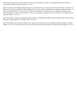 da Tasmânia entornador de cerveja e Noturno como um elfo de pelúcia. Cockrum se eriçou quando Claremont recebeu os
créditos pela mudança de ritmo na edição. (N. do A.)
150. De acordo com Jim Shooter, Claremont queria vestir Professor X com “roupas de travesti” nessa história. “Ele tinha uma
queda por bondage, por fetichismo”, disse Ann Nocenti. “Ele ficava sempre encontrando desculpas para a Rainha Branca... A
única coisa que funcionava com o Chris era você dizer ‘está exagerado’. Ele queria fazer uma trama na qual Xavier usava
roupas de mulher e eu disse: ‘de jeito nenhum’. Tem certas coisas que não dá para fazer com os heróis se você ainda quer que
eles sejam heróis.” (N. do A.)
151. Numa edição vergonhosa, Jim Shooter aparece primeiro caminhando pelo Bullpen, depois fazendo sombra sobre um artista
frenético, ao qual pergunta: “Vai terminar hoje?”. (N. do A.)
152. Posteriormente, em entrevistas, Shooter viria a dizer que os executivos estavam sacando os fundos de pensão e tentando
eliminar os royalties retroativamente e que ele fez ameaças de ação coletiva aos gritos, em frente à sala de Galton. (N. do A.)
 