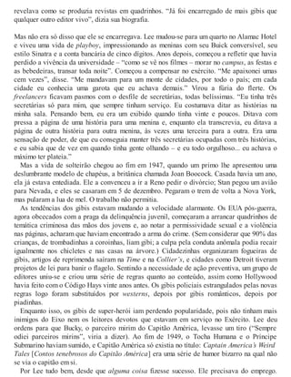 revelava como se produzia revistas em quadrinhos. “Já foi encarregado de mais gibis que
qualquer outro editor vivo”, dizia sua biografia.
Mas não era só disso que ele se encarregava. Lee mudou-se para um quarto no Alamac Hotel
e viveu uma vida de playboy, impressionando as meninas com seu Buick conversível, seu
estilo Sinatra e a conta bancária de cinco dígitos. Anos depois, começou a refletir que havia
perdido a vivência da universidade – “como se vê nos filmes – morar no campus, as festas e
as bebedeiras, transar toda noite”. Começou a compensar no exército. “Me apaixonei umas
cem vezes”, disse. “Me mandavam para um monte de cidades, por todo o país; em cada
cidade eu conhecia uma garota que eu achava demais.” Virou a fúria do flerte. Os
freelancers ficavam pasmos com o desfile de secretárias, todas belíssimas. “Eu tinha três
secretárias só para mim, que sempre tinham serviço. Eu costumava ditar as histórias na
minha sala. Pensando bem, eu era um exibido quando tinha vinte e poucos. Ditava com
pressa a página de uma história para uma menina e, enquanto ela transcrevia, eu ditava a
página de outra história para outra menina, às vezes uma terceira para a outra. Era uma
sensação de poder, de que eu conseguia manter três secretárias ocupadas com três histórias,
e eu sabia que de vez em quando tinha gente olhando – e eu todo orgulhoso... eu achava o
máximo ter plateia.”
Mas a vida de solteirão chegou ao fim em 1947, quando um primo lhe apresentou uma
deslumbrante modelo de chapéus, a britânica chamada Joan Boocock. Casada havia um ano,
ela já estava entediada. Ele a convenceu a ir a Reno pedir o divórcio; Stan pegou um avião
para Nevada, e eles se casaram em 5 de dezembro. Pegaram o trem de volta a Nova York,
mas pularam a lua de mel. O trabalho não permitia.
As tendências dos gibis estavam mudando a velocidade alarmante. Os EUA pós-guerra,
agora obcecados com a praga da delinquência juvenil, começaram a arrancar quadrinhos de
temática criminosa das mãos dos jovens e, ao notar a permissividade sexual e a violência
nas páginas, acharam que haviam encontrado a arma do crime. (Sem considerar que 90% das
crianças, de trombadinhas a coroinhas, liam gibi; a culpa pela conduta anômala podia recair
igualmente nos chicletes e nas casas na árvore.) Cidadezinhas organizaram fogueiras de
gibis, artigos de reprimenda saíram na Time e na Collier’s, e cidades como Detroit tiveram
projetos de lei para banir o flagelo. Sentindo a necessidade de ação preventiva, um grupo de
editores uniu-se e criou uma série de regras quanto ao conteúdo, assim como Hollywood
havia feito com o Código Hays vinte anos antes. Os gibis policiais estrangulados pelas novas
regras logo foram substituídos por westerns, depois por gibis românticos, depois por
piadinhas.
Enquanto isso, os gibis de super-herói iam perdendo popularidade, pois não tinham mais
inimigos do Eixo nem os leitores devotos que estavam em serviço no Exército. Lee deu
ordens para que Bucky, o parceiro mirim do Capitão América, levasse um tiro (“Sempre
odiei parceiros mirins”, viria a dizer). Ao fim de 1949, o Tocha Humana e o Príncipe
Submarino haviam sumido, e Capitão América só existia no título: Captain America’s Weird
Tales [Contos tenebrosos do Capitão América] era uma série de humor bizarro na qual não
se via o capitão em si.
Por Lee tudo bem, desde que alguma coisa fizesse sucesso. Ele precisava do emprego.
 