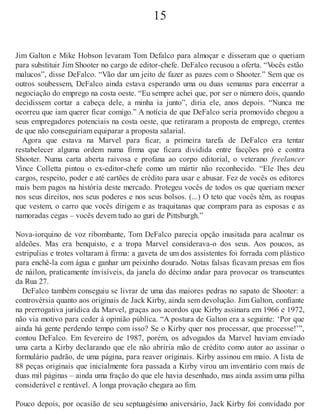 15
Jim Galton e Mike Hobson levaram Tom Defalco para almoçar e disseram que o queriam
para substituir Jim Shooter no cargo de editor-chefe. DeFalco recusou a oferta. “Vocês estão
malucos”, disse DeFalco. “Vão dar um jeito de fazer as pazes com o Shooter.” Sem que os
outros soubessem, DeFalco ainda estava esperando uma ou duas semanas para encerrar a
negociação do emprego na costa oeste. “Eu sempre achei que, por ser o número dois, quando
decidissem cortar a cabeça dele, a minha ia junto”, diria ele, anos depois. “Nunca me
ocorreu que iam querer ficar comigo.” A notícia de que DeFalco seria promovido chegou a
seus empregadores potenciais na costa oeste, que retiraram a proposta de emprego, crentes
de que não conseguiriam equiparar a proposta salarial.
Agora que estava na Marvel para ficar, a primeira tarefa de DeFalco era tentar
restabelecer alguma ordem numa firma que ficara dividida entre facções pró e contra
Shooter. Numa carta aberta raivosa e profana ao corpo editorial, o veterano freelancer
Vince Colletta pintou o ex-editor-chefe como um mártir não reconhecido. “Ele lhes deu
cargos, respeito, poder e até cartões de crédito para usar e abusar. Fez de vocês os editores
mais bem pagos na história deste mercado. Protegeu vocês de todos os que queriam mexer
nos seus direitos, nos seus poderes e nos seus bolsos. (...) O teto que vocês têm, as roupas
que vestem, o carro que vocês dirigem e as traquitanas que compram para as esposas e as
namoradas cegas – vocês devem tudo ao guri de Pittsburgh.”
Nova-iorquino de voz ribombante, Tom DeFalco parecia opção inusitada para acalmar os
aldeões. Mas era benquisto, e a tropa Marvel considerava-o dos seus. Aos poucos, as
estripulias e trotes voltaram à firma: a gaveta de um dos assistentes foi forrada com plástico
para enchê-la com água e ganhar um peixinho dourado. Notas falsas ficavam presas em fios
de náilon, praticamente invisíveis, da janela do décimo andar para provocar os transeuntes
da Rua 27.
DeFalco também conseguiu se livrar de uma das maiores pedras no sapato de Shooter: a
controvérsia quanto aos originais de Jack Kirby, ainda sem devolução. Jim Galton, confiante
na prerrogativa jurídica da Marvel, graças aos acordos que Kirby assinara em 1966 e 1972,
não via motivo para ceder à opinião pública. “A postura de Galton era a seguinte: ‘Por que
ainda há gente perdendo tempo com isso? Se o Kirby quer nos processar, que processe!’”,
contou DeFalco. Em fevereiro de 1987, porém, os advogados da Marvel haviam enviado
uma carta a Kirby declarando que ele não abriria mão de crédito como autor ao assinar o
formulário padrão, de uma página, para reaver originais. Kirby assinou em maio. A lista de
88 peças originais que inicialmente fora passada a Kirby virou um inventário com mais de
duas mil páginas – ainda uma fração do que ele havia desenhado, mas ainda assim uma pilha
considerável e rentável. A longa provação chegara ao fim.
Pouco depois, por ocasião de seu septuagésimo aniversário, Jack Kirby foi convidado por
 