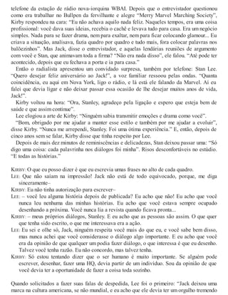 telefone da estação de rádio nova-iorquina WBAI. Depois que o entrevistador questionou
como era trabalhar no Bullpen da fervilhante e alegre “Merry Marvel Marching Society”,
Kirby respondeu na cara: “Eu não achava aquilo nada feliz. Naqueles tempos, era uma coisa
profissional: você dava suas ideias, recebia o cachê e levava tudo para casa. Era um negócio
simples. Nada para se fazer drama, nem para exaltar, nem para ficar colocando glamour... Eu
criava a situação, analisava, fazia quadro por quadro e tudo mais, fora colocar palavras nos
balõezinhos”. Mas Jack, disse o entrevistador, e aquelas lendárias reuniões de argumento
com você e Stan, que animavam toda a firma? “Não era nada disso”, ele falou. “Até pode ter
acontecido, depois que eu fechava a porta e ia para casa.”
Então o radialista apresentou um convidado surpresa, também por telefone: Stan Lee.
“Quero desejar feliz aniversário ao Jack!”, a voz familiar ressoou pelas ondas. “Quanta
coincidência, eu aqui em Nova York, ligo o rádio, e lá está ele falando da Marvel. Aí eu
falei que devia ligar e não deixar passar essa ocasião de lhe desejar muitos anos de vida,
Jack!”.
Kirby voltou na hora: “Ora, Stanley, agradeço pela ligação e espero que esteja bem de
saúde e que assim continue”.
Lee elogiou a arte de Kirby: “Ninguém sabia transmitir emoções e drama como você”.
“Bom, obrigado por me ajudar a manter esse estilo e também por me ajudar a evoluir”,
disse Kirby. “Nunca me arrependi, Stanley. Foi uma ótima experiência.” E, então, depois de
cinco anos sem se falar, Kirby disse que tinha respeito por Lee.
Depois de mais dez minutos de reminiscências e delicadezas, Stan deixou passar uma: “Só
digo uma coisa: cada palavrinha nos diálogos foi minha”. Risos desconfortáveis no estúdio.
“E todas as histórias.”
KIRBY: O que eu posso dizer é que eu escrevia umas frases no alto de cada quadro.
LEE: Que não saíam na impressão! Jack não está de todo equivocado, porque, me diga
sinceramente–
KIRBY: Eu não tinha autorização para escrever–
LEE: – você leu alguma história depois de publicada? Eu acho que não! Eu acho que você
nunca leu nenhuma das minhas histórias. Eu acho que você estava sempre ocupado
desenhando a próxima. Você nunca lia a revista quando ficava pronta...
KIRBY: – meus próprios diálogos, Stanley. E eu acho que as pessoas são assim. O que quer
que tenha sido escrito, o que me interessava era a ação.
LEE: Eu sei e olhe só, Jack, ninguém respeita você mais do que eu, e você sabe bem disso,
mas nunca achei que você considerasse o diálogo algo importante. E eu acho que você
era da opinião de que qualquer um podia fazer diálogo, o que interessa é que eu desenho.
Talvez você tenha razão. Eu não concordo, mas talvez tenha.
KIRBY: Só estou tentando dizer que o ser humano é muito importante. Se alguém pode
escrever, desenhar, fazer uma HQ, devia partir de um indivíduo. Sou da opinião de que
você devia ter a oportunidade de fazer a coisa toda sozinho.
Quando solicitados a fazer suas falas de despedida, Lee foi o primeiro: “Jack deixou uma
marca na cultura americana, se não mundial, e eu acho que ele devia ter um orgulho tremendo
 
