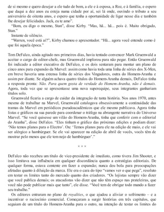 de si mesmo e quero desejar a ele tudo de bom, a ele e à esposa, a Roz, e à família, e espero
que daqui a dez anos eu esteja numa cidade por aí, sei lá onde, ouvindo o tributo a seu
aniversário de oitenta anos, e espero que tenha a oportunidade de ligar nesse dia e também
lhe desejar felicidades. Jack, eu te amo”.
“Bom, eu digo o mesmo, Stan”, disse Kirby. “Mas, hã... hã... pois é. Muito obrigado,
Stan.”
Instante de silêncio.
“Warren, você está aí?”, Kirby chamou o apresentador. “Hã... agora você entende como é
que foi aquela época.”
Tom DeFalco, ainda agitado nos primeiros dias, havia tentado convencer Mark Gruenwald a
aceitar o cargo de editor-chefe, mas Gruenwald implorou para não pegar. Então Gruenwald
foi indicado a editor executivo de DeFalco, e os dois sentaram para montar um plano de
cinco anos para expansão da Marvel: assim como havia toda uma linha de séries dos X-Men,
em breve haveria uma extensa linha de séries dos Vingadores, outra do Homem-Aranha e
assim por diante. Se alguém achava quatro títulos do Homem-Aranha demais, DeFalco tinha
a resposta pronta: Não. Para quem gosta de verdade do Homem-Aranha, não é demais.
Agora, toda vez que se apresentasse uma nova superequipe, seus integrantes ganhariam
títulos solo.
Gruenwald ficaria a cargo de cuidar da integração de tanta história. Nos anos 1970, antes
mesmo de trabalhar na Marvel, Gruenwald catalogava obsessivamente a continuidade das
tramas da Marvel em periódicos pseudoacadêmicos que ele mesmo publicava. Agora tinha
listas e gráficos na sua parede para coordenar o tráfego na abrangente narrativa do Universo
Marvel. “Se você quisesse um vilão do Homem-Aranha, tinha que conferir com o editorial
do Aranha”, disse DeFalco. “Eles tinham o gráfico das próximas edições e podiam dizer:
‘Não temos planos para o Electro’. Ou: ‘Temos planos para ele na edição de maio, e ele vai
ser alérgico a hambúrguer. Se ele vai aparecer na edição de abril de vocês, vocês têm de
mostrar pelo menos que ele tem nojo de hambúrguer’.”
× × ×
DeFalco não recebeu um título de vice-presidente de imediato, como tivera Jim Shooter, e
isso limitava sua influência em qualquer discordância quanto a estratégias editoriais. De
qualquer forma, estava contente em fazer a expansão; nunca deu bola para preocupações
afetadas quanto à diluição da marca. Ele era o cara do tipo “vamos ver o que pega”, resoluto
em testar os limites tanto do mercado quanto dos criadores. “Os lojistas sempre vão dizer
que você publica demais; os atacadistas vão dizer que não têm espaço nas prateleiras, que
você não pode publicar mais que tanto”, ele disse. “Você tem de obrigar todo mundo a fazer
seu trabalho.”
Os editores entraram no plano de royalties, o que ajudou a aliviar o sofrimento – e a
incentivar o raciocínio comercial. Começaram a surgir histórias em três capítulos, que
seguiam de um título do Homem-Aranha para o outro, na intenção de testar os limites do
 