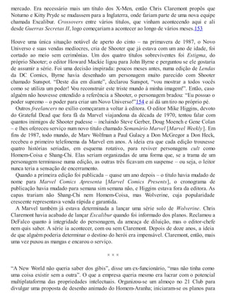 mercado. Era necessário mais um título dos X-Men, então Chris Claremont propôs que
Noturno e Kitty Pryde se mudassem para a Inglaterra, onde fariam parte de uma nova equipe
chamada Excalibur. Crossovers entre vários títulos, que vinham acontecendo aqui e ali
desde Guerras Secretas II, logo começariam a acontecer ao longo de vários meses.153
Houve uma única situação notável de aperto do cinto – na primavera de 1987, o Novo
Universo e suas vendas medíocres, cria de Shooter que já estava com um ano de idade, foi
cortado ao meio sem cerimônias. Um dos quatro títulos sobreviventes foi Estigma, do
próprio Shooter; o editor Howard Mackie ligou para John Byrne e perguntou se ele gostaria
de assumir a série. Foi uma decisão inspirada: poucos meses antes, numa edição de Lendas
da DC Comics, Byrne havia desenhado um personagem muito parecido com Shooter
chamado Sunspot. “Deste dia em diante”, declarou Sunspot, “vou mostrar a todos vocês
como se utiliza um poder! Vou reconstruir este triste mundo à minha imagem!”. Então, caso
alguém não houvesse entendido a referência a Shooter, o personagem bradou: “Eu possuo o
poder supremo – o poder para criar um Novo Universo!”154 e aí dá um tiro no próprio pé.
Outros freelancers no exílio começaram a voltar à editora. O editor Mike Higgins, devoto
do Grateful Dead que fora fã da Marvel viajandona da década de 1970, tentou falar com
quantos inimigos de Shooter pudesse – incluindo Steve Gerber, Doug Moench e Gene Colan
– e lhes ofereceu serviço num novo título chamado Semanário Marvel [Marvel Weekly]. Em
fins de 1987, todo mundo, de Marv Wolfman a Paul Gulacy a Don McGregor a Don Heck,
recebeu o primeiro telefonema da Marvel em anos. A ideia era que cada edição trouxesse
quatro histórias seriadas, em esquema rotativo, para reviver personagens cult como
Homem-Coisa e Shang-Chi. Elas seriam organizadas de uma forma que, se a trama de um
personagem terminasse numa edição, as outras três ficavam em suspense – ou seja, o leitor
nunca teria a sensação de encerramento.
Quando a primeira edição foi publicada – quase um ano depois – o título havia mudado de
nome para Marvel Comics Apresenta [Marvel Comics Presents], o cronograma de
publicação havia mudado para semana sim semana não, e Higgins estava fora da editora. As
capas trariam não Shang-Chi nem Homem-Coisa, mas Wolverine, cuja popularidade
crescente representava venda rápida e garantida.
A Marvel também já estava determinada a lançar uma série solo de Wolverine. Chris
Claremont havia acabado de lançar Excalibur quando foi informado dos planos. Reclamou a
DeFalco quanto à integridade do personagem, da ameaça de diluição, mas o editor-chefe
nem quis saber. A série ia acontecer, com ou sem Claremont. Depois de doze anos, a ideia
de que alguém poderia determinar o destino do herói era impensável. Claremont, então, mais
uma vez puxou as mangas e encarou o serviço.
× × ×
“A New World não queria saber dos gibis”, disse um ex-funcionário, “mas não tinha como
uma coisa existir sem a outra”. O que a empresa queria mesmo era lucrar com o potencial
multiplataforma das propriedades intelectuais. Organizou-se um almoço no 21 Club para
divulgar uma proposta de desenho animado do Homem-Aranha; iniciaram-se os planos para
 