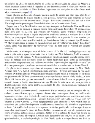 um inflável de US$ 300 mil do Aranha no Desfile do Dia de Ação de Graças da Macy’s; e
foram enviados comunicados à imprensa de que Homem-Aranha e Mary Jane Watson iam
casar-se numa cerimônia no Shea Stadium, logo antes dos campeões mundiais New York
Mets entrarem em campo.155
Quem oficiava da base do rebatedor naquela noite de sábado era Stan Lee, feliz de ser
centro das atenções do estádio lotado: 55 mil pessoas, num evento com cobertura do Good
Morning America e do Entertainment Tonight. Lee estava animadíssimo em ver a New
World explorar os personagens Marvel de formas que a Cadence nunca fizera.
Depois que a New World tentou, sem sucesso, comprar os direitos do filme do Homem-
Aranha de volta da Cannon, a empresa passou para a estratégia de produzir 65 animações de
meia hora com os X-Men, que podiam ser vendidas como primeira temporada ou
distribuição para as redes e depois exploradas em licenciamentos e produtos. Para a New
World, os personagens Marvel eram uma oportunidade de expansão de uma maneira que
nunca fora possível com seus filmes de terror baratinhos de baixo orçamento tipo Hellraiser.
“A Marvel significava a entrada no mercado jovem que Clive Barker não tinha”, disse Rusty
Citron, então vice-presidente de marketing. “Não dá para usar o Pinhead em desenho
animado.”
Iniciaram-se os planos para uma iniciativa comercial da Marvel, em shopping centers de
todo o país, criada após consultoria com a equipe do West Edmonton Mall, o colossal
shopping center do Canadá. As lojas seguiriam os moldes da recém-lançada Disney Store:
todas as paredes com desenhos; salas do fundo reservadas para festas de aniversário;
mercadorias em prateleiras sob rodinhas para criar “representações espaciais variadas” de
diversos personagens e produtos; a estante de quadrinhos venderia todos os títulos Marvel.
Os planos ambiciosos e agressivos da empresa – que mudou de nome, de New World
Pictures para New World Entertainment, mais abarcante – tiveram um baque de realidade,
contudo. Os filmes que eles produziam estavam dando lucro baixo, e o dinheiro foi investido
em produções de TV bem quando o mercado de syndication estava vindo abaixo. A New
World foi buscar sinergia no mercado de entretenimento infantil, mas as propostas para
assumir Kenner e Mattel não tiveram sucesso. Depois de seis meses de planejamento, a
diretoria da New World votou contra o orçamento de US$ 1 milhão para dar sequência ao
projeto da Marvel Store.
A New World continuou tentando desenvolver filmes baseados em personagens Marvel,
embora o entendimento que a empresa tivesse dos personagens fosse, na melhor das
hipóteses, eventual. Uma enchente de roteiros, cujos projetos haviam começado em outros
estúdios, mas morreram na praia – Doutor Estranho por Bob Gale, Os X-Men por Roy
Thomas e Gerry Conway –, foram reapresentados com otimismo à New World, mas os
executivos que confundiam Superman com Homem-Aranha ainda não entendiam o que tinham
à frente. “A tendência deles era menosprezar os títulos, preferindo projetos que tirassem
sarro dos personagens”, disse William Rabkin, ex-atendente de loja de quadrinhos que
estava avaliando roteiros para a empresa. Rabkin teve a audácia de enviar um bilhete ao
chefe. (“Você acabou de comprar o Alaska. Para descobrir o que tem, vai ter de cavar.”) Em
questão de dias, o chefe de produção da New World pediu a ele que fizesse uma lista de
 