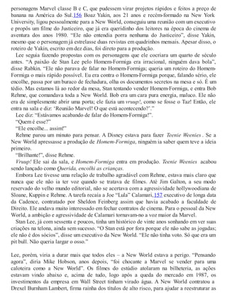 personagens Marvel classe B e C, que pudessem virar projetos rápidos e feitos a preço de
banana na América do Sul.156 Boaz Yakin, aos 21 anos e recém-formado na New York
University, ligou pessoalmente para a New World, conseguiu uma reunião com um executivo
e propôs um filme do Justiceiro, que já era queridinho dos leitores na época do cinema de
aventura dos anos 1980. “Ele não entendia porra nenhuma do Justiceiro”, disse Yakin,
mesmo que o personagem já estrelasse duas revistas em quadrinhos mensais. Apesar disso, o
roteiro de Yakin, escrito em dez dias, foi direto para a produção.
Lee seguia fazendo propostas com os personagens que ele cocriara um quarto de século
antes. “A paixão de Stan Lee pelo Homem-Formiga era irracional, ninguém dava bola”,
disse Rabkin. “Ele não parava de falar no Homem-Formiga; queria um roteiro do Homem-
Formiga o mais rápido possível. Eu era contra o Homem-Formiga porque, falando sério, ele
encolhe, passa por um buraco de fechadura, olha os documentos secretos na mesa e só. É um
tédio. Mas estamos lá ao redor da mesa, Stan tentando vender Homem-Formiga, e entra Bob
Rehme, que comandava toda a New World. Bob era um cara pura energia, maluco. Ele não
era de simplesmente abrir uma porta; ele fazia um vruup!, como se fosse o Taz! Então, ele
entra na sala e diz: ‘Reunião Marvel! O que está acontecendo?’.”
Lee diz: “Estávamos acabando de falar do Homem-Formiga!”.
“Quem é esse?”
“Ele encolhe... assim!”
Rehme parou um minuto para pensar. A Disney estava para fazer Teenie Weenies . Se a
New World apressasse a produção de Homem-Formiga, ninguém ia saber quem teve a ideia
primeiro.
“Brilhante!”, disse Rehme.
Vruup! Ele sai da sala, e Homem-Formiga entra em produção. Teenie Weenies acabou
sendo lançado como Querida, encolhi as crianças.
Embora Lee tivesse uma relação de trabalho agradável com Rehme, estava mais claro que
nunca que ele não ia ter voz quando se tratava de filmes. Até Jim Galton, a seu modo
reservado do velho mundo editorial, não se acertava com a agressividade hollywoodiana de
Sloane, Kuppin e Rehme. A tarefa recaía a Joe “Lula” Calamari,157 executivo de longa data
da Cadence, contratado por Sheldon Feinberg assim que havia acabado a faculdade de
Direito. Ele andava muito interessado em fechar contratos de cinema. Para o pessoal da New
World, a ambição e agressividade de Calamari tornavam-no a voz maior da Marvel.
Stan Lee, já com sessenta e poucos, tinha um histórico de vinte anos sonhando em ver suas
criações na telona, ainda sem sucesso. “O Stan está por fora porque ele não sabe as jogadas;
ele não é dos sócios”, disse um executivo da New World. “Ele não tinha voto. Só que era um
pit bull. Não queria largar o osso.”
Lee, porém, viria a durar mais que todos eles – a New World estava a perigo. “Pensando
agora”, diria Mike Hobson, anos depois, “foi chocante a Marvel se vender para uma
caloteira como a New World”. Os filmes do estúdio atolaram na bilheteria, as ações
estavam vindo abaixo e, acima de tudo, logo após a queda do mercado em 1987, os
investimentos da empresa em Wall Street tinham virado água. A New World contratou a
Drexel Burnham Lambert, firma rainha dos títulos de alto risco, para ajudar a reestruturar as
 