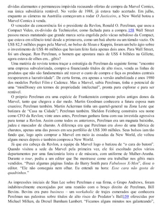 dívidas alarmantes e permaneceu impávida recusando ofertas de compra da Marvel Comics,
sua única subsidiária rentável. No verão de 1988, já estava tudo acertado. Em julho,
enquanto as câmeras na Austrália começavam a rodar O Justiceiro, a New World botou a
Marvel Comics à venda.
O vencedor da concorrência foi o presidente da Revlon, Ronald O. Perelman, que usou a
Compact Video, ex-divisão da Technicolor, como fachada para a compra. 158 Wall Street
passou meses matutando que grande marca seria engolida pelo vácuo nebuloso da Compact,
que estava em silêncio total desde a primavera, como um baú aberto ou um túmulo vazio. Os
US$ 82,5 milhões pagos pela Marvel, no bolso de Sloan e Kuppin, foram um belo ágio sobre
o investimento de US$ 46 milhões que haviam feito fazia apenas dois anos. Para Wall Street,
foi um choque. Ron Perelman, o homem que apostara mais de US$ 4 bilhões na Gillette,
agora estava de olhos em... gibis?
Uma matéria de revista tentou traçar a estratégia de Perelman da seguinte forma: “encontre
uma empresa subvalorizada, compre-a financiando títulos de alto risco, venda as linhas de
produtos que não são fundamentais até reaver o custo de compra e faça os produtos centrais
recuperarem a lucratividade”. De certa forma, era apenas a versão anabolizada e anos 1980
dos modelos Perfect Film e Cadence. Mas a Marvel, sabia Perelman, tinha o potencial de
uma “miniDisney em termos de propriedade intelectual”, pronta para explorar e para ser
rentável.
O próprio Perelman era uma espécie de Frankenstein composto pelos antigos donos da
Marvel, tanto que chegava a dar medo. Martin Goodman conhecera a futura esposa num
cruzeiro; Perelman também. Martin Ackerman tinha um quartel-general na Zona Leste que
batizara de “Casa na Cidade”; Perelman também. Sheldon Feinberg construíra seu nome
como CFO da Revlon; vinte anos antes, Perelman ganhara fama com sua investida agressiva
para tomar a Revlon. Assim como todos os anteriores, Perelman era um magnata baixinho,
judeu e mascador de charuto. A diferença era que Perelman era dono de uma fábrica de
charutos, apenas uma das posses em seu portfólio de US$ 300 milhões. Seus bolsos iam tão
fundo que, logo após comprar a Marvel em meio às ossadas da New World, ele voltou
alguns meses depois e também comprou a New World.
Já que era cabeça da Revlon, a equipe da Marvel logo o batizou de “o cara do batom”.
Quando visitou a sede da Marvel pela primeira vez, ele foi escoltado pelos vários
departamentos por uma funcionária loira e de máscara, com uniforme de Mulher-Aranha.
Durante o tour, pediu a um editor que lhe mostrasse como era trabalhar nos gibis mais
vendidos. “Puxei algumas páginas lindas do Barry Smith para Fabulosos X-Men”, disse o
editor. “Ele não conseguia nem olhar. Eu entendi na hora: Esse cara não gosta de
quadrinhos.”
As impressões iniciais de Stan Lee sobre Perelman e sua firma, o Grupo Andrews, foram
indubitavelmente encorajadas por uma reunião com o braço direito de Perelman, Bill
Bevins. Bevins era puro business – um workaholic de trajes esmerados que conhecera
Perelman nas palestras sobre títulos de alto risco do Predator’s Ball159 oferecidas por
Michael Milken, da Drexel Burnham Lambert. “Ficamos alguns minutos nos galanteando”,
 